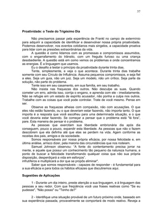 57
Proatividade: o Teste do Trigésimo Dia
Não precisamos passar pela experiência de Frankl no campo de extermínio
para adquirir a capacidade de identificar e desenvolver nossa própria proatividade.
Podemos desenvolver, nos eventos cotidianos mais singelos, a capacidade proativa
para lidar com as pressões extraordinárias da vida.
A questão é como lidamos com as promessas e compromissos assumidos,
com o engarrafamento do trânsito, com um freguês furioso ou uma criança
desobediente. A questão está em como vemos os problemas e onde concentramos
as energias. É a linguagem que usamos.
Eu o desafio a testar o princípio da proatividade durante trinta dias.
Tente, simplesmente, e veja o que acontece. Durante trinta dias trabalhe
somente com seu Círculo de Influência. Assuma pequenos compromissos, e seja fiel
a eles. Seja um guia, não um juiz. Seja um modelo, não um crítico. Seja parte da
solução, não parte do problema.
Tente isso em seu casamento, em sua família, em seu trabalho.
Não insista nas fraquezas dos outros. Não desculpe as suas. Quando
cometer um erro, admita isso, corrija o engano, e aprenda com ele - imediatamente.
Não se refugie em um estado de espírito acusador, não ponha a culpa nos outros.
Trabalhe com as coisas que você pode controlar. Trate de você mesmo. Pense em
ser.
Observe as fraquezas alheias com compaixão, não com acusações. O que
eles não estão fazendo, ou o que deveriam estar fazendo, não importa tanto. O que
importa é a resposta que você escolheu para uma determinada situação, e o que
você deveria estar fazendo. Se começar a pensar que o problema está "lá fora”,
pare. Esta maneira de pensar é o problema.
As pessoas que exercitam sua liberdade embrionária dia após dia
conseguem, pouco a pouco, expandir esta liberdade. As pessoas que não o fazem
descobrem que ela definha até que elas se perdem na vida. Agem conforme as
receitas dos pais, amigos e da sociedade.
Somos responsáveis por nossa própria eficácia, por nossa felicidade e, em
última análise, arrisco dizer, pela maioria das circunstâncias que nos rodeiam.
Samuel Johnson observou: “A fonte do contentamento precisa jorrar na
mente, e aquele que possui um conhecimento tão pequeno da natureza humana, a
ponto de buscar a felicidade transformando qualquer coisa que não sua própria
disposição, desperdiçará a vida em esforços”.
infrutíferos e multiplicará a dor que se propôs eliminar".
Saber que somos responsáveis - capazes de responder - é fundamental para
a sua eficácia e para todos os hábitos eficazes que discutiremos aqui.
Sugestões de Aplicações
1 - Durante um dia inteiro, preste atenção a sua linguagem, e à linguagem das
pessoas a seu redor. Com que freqüência você usa frases reativas como "Se eu
pudesse", "Não posso" ou "Tenho de?”
2 - Identifique uma situação provável de um futuro próximo onde, baseado em
sua experiência passada, provavelmente se comportará de modo reativo. Reveja a
 
