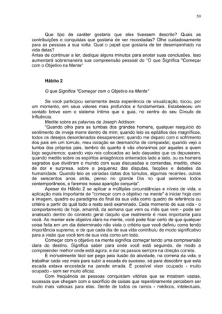 59
Que tipo de caráter gostaria que eles tivessem descrito? Quais as
contribuições e conquistas que gostaria de ver recordadas? Olhe cuidadosamente
para as pessoas a sua volta. Qual o papel que gostaria de ter desempenhado na
vida delas?
Antes de continuar a ler, dedique alguns minutos para anotar suas conclusões. Isso
aumentará sobremaneira sua compreensão pessoal do “O que Significa "Começar
com o Objetivo na Mente"
Hábito 2
O que Significa "Começar com o Objetivo na Mente"
Se você participou seriamente desta experiência de visualização, tocou, por
um momento, em seus valores mais profundos e fundamentais. Estabeleceu um
contato breve com o sistema íntimo que o guia, no centro do seu Círculo de
Influência.
Medite sobre as palavras de Joseph Addison:
“Quando olho para as tumbas dos grandes homens, qualquer resquício do
sentimento de inveja morre dentro de mim; quando leio os epitáfios dos magníficos,
todos os desejos desordenados desaparecem; quando me deparo com o sofrimento
dos pais em um túmulo, meu coração se desmancha de compaixão; quando vejo a
tumba dos próprios pais, lembro do quanto é vão chorarmos por aqueles a quem
logo seguiremos; quando vejo reis colocados ao lado daqueles que os depuseram,
quando medito sobre os espíritos antagônicos enterrados lado a lado, ou os homens
sagrados que dividiram o mundo com suas discussões e contendas, medito, cheio
de dor e surpresa, sobre a pequenez das disputas, facções e debates da
humanidade. Quando leio as variadas datas dos túmulos, algumas recentes, outras
de seiscentos anos atrás, penso no grande Dia no qual seremos todos
contemporâneos, e faremos nossa aparição conjunta”.
Apesar do Hábito 2 se aplicar a múltiplas circunstâncias e níveis de vida, a
aplicação mais importante de "começar com o objetivo na mente" é iniciar hoje com
a imagem, quadro ou paradigma do final da sua vida como quadro de referência ou
critério a partir do qual todo o resto será examinado. Cada momento de sua vida - o
comportamento de hoje, amanhã, da semana que vem ou mês que vem - pode ser
analisado dentro do contexto geral daquilo que realmente é mais importante para
você. Ao manter este objetivo claro na mente, você pode ficar certo de que qualquer
coisa feita em um dia determinado não viola o critério que você definiu como tendo
importância suprema, e de que cada dia de sua vida contribuiu de modo significativo
para a visão que você tem de sua vida como um todo.
Começar com o objetivo na mente significa começar tendo uma compreensão
clara do destino. Significa saber para onde você está seguindo, de modo a
compreender melhor onde está agora, e dar os passos sempre na direção correta.
É incrivelmente fácil ser pego pela ilusão da atividade, na correria da vida, e
trabalhar cada vez mais para subir a escada do sucesso, só para descobrir que esta
escada estava encostada na parede errada. É possível viver ocupado - muito
ocupado - sem ser muito eficaz.
Com freqüência as pessoas conquistam vitórias que se mostram vazias,
sucessos que chegam com o sacrifício de coisas que repentinamente percebem ser
muito mais valiosas para elas. Gente de todos os ramos - médicos, intelectuais,
 