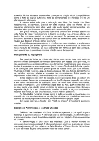 61
sucedida. Muitos fracassos empresariais começam na criação inicial, com problemas
como a falta de capital suficiente, falta de compreensão do mercado ou de um
planejamento adequado.
A mesma coisa vale para a educação dos filhos. Se deseja criar filhos
responsáveis, disciplinados, precisa ter este objetivo claro na mente, ao se
relacionar diariamente com eles. Você não pode adotar comportamentos, em
relação a eles, que diminuam seu amor-próprio ou autodisciplina.
Em graus variados, as pessoas usam este princípio em diversos setores da
vida. Antes de viajar, você determina o destino e a melhor rota. Antes de plantar um
jardim, faz um plano mental, ou o coloca no papel. As pessoas escrevem seus
discursos, estudam a topografia do quintal antes de aterrar uma parte, desenham as
roupas que desejam antes de cortar e costurar.
A medida que compreendemos o princípio das duas criações, e aceitamos a
responsabilidade por ambas, agimos na parte interna e aumentamos os limites do
nosso Círculo de Influência. Se não operarmos em harmonia com este princípio,
nem assumirmos o controle da primeira criação, nós o diminuímos.
Planejamento ou Negligência
Por princípio, todas as coisas são criadas duas vezes, mas nem todas as
criações iniciais acontecem por vontade consciente. Em nossas vidas pessoais, se
não aprimorarmos a autoconsciência e nos tornarmos responsáveis pelas criações
iniciais, transferiremos a outras pessoas, fora do nosso Círculo de Influência, o poder
e as condições para determinar grande parte de nossas vidas, por pura omissão.
Vivemos de modo reativo os papéis designados para nós pela família, companheiros
de trabalho, agendas alheias e pressões das circunstâncias. Estes papéis se
originam em nossa infância, no treinamento e no condicionamento.
Estes papéis sociais vêm de pessoas, não de princípios. Eles se apóiam em
nossas maiores fraquezas, em nossa profunda tendência para depender dos outros
e em nossa necessidade de aceitação, amor, de sentir que somos importantes,
queridos e valorizados. Quer tenhamos noção disso ou não, quer controlemos isso
ou não, existe uma criação inicial em todos os setores de nossas vidas. Somos a
segunda criação de nosso planejamento proativo, ou então a segunda criação das
receitas dos outros, ou das circunstâncias, ou dos hábitos passados.
As faculdades humanas únicas, como a auto-percepção, a imaginação e a
consciência, nos permitem observar as criações iniciais e nos possibilitam assumir o
controle de nossa própria criação inicial, escrevendo nosso próprio papel.
Em outras palavras, o Hábito 1 diz: "Você é o criador". O Hábito 2 é a primeira
criação.
Liderança e Administração - as Duas Criações
O Hábito 2 se baseia em princípios de liderança pessoal, o que significa que a
liderança é a primeira criação. A liderança não é a administração. A administração é
a segunda criação, e será discutida no capítulo sobre o Hábito 3. A liderança precisa
vir primeiro.
A administração é uma visão dos métodos: Qual a melhor maneira de
conseguir determinadas coisas? A liderança lida com objetivos: quais são as coisas
que desejo conseguir? Nas palavras de Peter Drucker e Warren Bennis: "Administrar
é fazer as coisas do jeito certo; liderar é fazer as coisas certas".
 