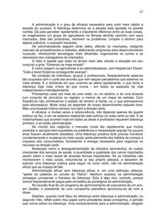 62
A administração é o grau de eficácia necessário para subir mais rápido a
escada do sucesso. A liderança determina se a escada está apoiada na parede
correta. Dá para perceber rapidamente a importante diferença entre as duas coisas,
se imaginarmos um grupo de agricultores na floresta abrindo caminho com seus
machados. Eles são produtores, resolvem os problemas. Limpam o terreno para
depois cultivá-lo, e avançam resolutos.
Os administradores seguem atrás deles, afiando os machados, redigindo
manuais de procedimentos e métodos, elaborando programas para desenvolvimento
muscular, introduzindo tecnologias mais eficientes, organizando os turnos e os
descansos dos manejadores de machados.
O líder é aquele que sobe na árvore mais alta, estuda a situação em seu
conjunto e grita: "Estamos na mata errada!"
E como reagem os agricultores e os administradores, com freqüência? Dizem:
"Cale a boca! Estamos conseguindo avançar”.
Na condição de indivíduos, grupos e profissionais, freqüentemente estamos
tão ocupados com o corte das árvores que nem sequer percebemos que estamos na
mata errada. E o ambiente em que vivemos se altera rapidamente, o que torna a
liderança hoje mais crítica do que nunca - em todos os aspectos da vida
independente e interdependente.
Precisamos cada vez mais de uma visão, ou um destino, e de uma bússola
(um conjunto de princípios ou regras), e menos de um mapa da estrada. Com
freqüência não conhecemos o estado do terreno à frente, ou o que precisaremos
para atravessá-lo. Muita coisa vai depender do nosso discernimento naquela hora.
Mas uma bússola interna sempre nos dará a direção certa.
A eficácia, e muitas vezes a sobrevivência, não depende apenas de quanto
esforço se faz, e sim se estamos realizando este esforço na mata certa ou não. E as
metamorfoses que ocorrem hoje em todas as áreas e profissões requerem liderança
primeiro, e só então administração.
No mundo dos negócios o mercado muda tão rapidamente que muitos
produtos e serviços bem-sucedidos na preferência e necessidade popular há poucos
anos ficaram atualmente obsoletos. Uma liderança proativa forte precisa monitorar
constantemente a mudança no meio social, particularmente dos hábitos de compra e
impulsos dos consumidores, fornecendo a energia necessária para organizar os
recursos na direção certa.
Mudanças como a desregulamentação da indústria aeronáutica, os custos
crescentes dos serviços de saúde, a quantidade e qualidade dos carros importados
atuam sobre o meio social de diversas formas importantes. Se as indústrias não
monitorarem o meio social, incluindo-se aí seu próprio pessoal, e deixarem de
exercer uma liderança criativa para seguir no rumo certo, não há administração
eficaz que as impeça de falir.
Administração eficaz sem liderança eficaz é, em uma definição clássica,
"ajeitar as cadeiras no convés do Titanic". Nenhum sucesso na administração
consegue compensar o fracasso da liderança. Esta é algo raro, contudo, porque
somos freqüentemente pegos pela armadilha do paradigma da administração.
Na reunião final de um programa de aprimoramento de executivos de um ano,
em Seattle, o presidente de uma companhia petrolífera aproximou-se de mim e
disse:
Stephen, quando você falou da diferença entre liderança e administração, no
segundo mês, refleti sobre meu papel como presidente desta companhia, e percebi
que nunca estive na liderança. Vivia exclusivamente para a administração, afogado
 
