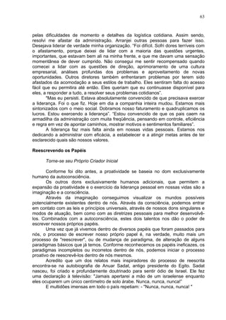 63
pelas dificuldades de momento e detalhes da logística cotidiana. Assim sendo,
resolvi me afastar da administração. Arranjei outras pessoas para fazer isso.
Desejava liderar de verdade minha organização. “Foi difícil. Sofri dores terríveis com
o afastamento, porque deixei de lidar com a maioria das questões urgentes,
importantes, que estavam bem ali na minha frente, e que me davam uma sensação
momentânea de dever cumprido. Não consegui me sentir recompensado quando
comecei a lidar com as questões de direção, aprimoramento de uma cultura
empresarial, análises profundas dos problemas e aproveitamento de novas
oportunidades. Outros diretores também enfrentaram problemas por terem sido
afastados da acomodação a seus estilos de trabalho. Eles sentiram falta do acesso
fácil que eu permitira até então. Eles queriam que eu continuasse disponível para
eles, a responder a tudo, a resolver seus problemas cotidianos”.
"Mas eu persisti. Estava absolutamente convencido de que precisava exercer
a liderança. Foi o que fiz. Hoje em dia a companhia inteira mudou. Estamos mais
sintonizados com o meio social. Dobramos nosso faturamento e quadruplicamos os
lucros. Estou exercendo a liderança”. “Estou convencido de que os pais caem na
armadilha da administração com muita freqüência, pensando em controle, eficiência
e regra em vez de apontar caminhos, mostrar motivos e sentimentos familiares”.
A liderança faz mais falta ainda em nossas vidas pessoais. Estamos nos
dedicando a administrar com eficácia, a estabelecer e a atingir metas antes de ter
esclarecido quais são nossos valores.
Reescrevendo os Papéis
Torne-se seu Próprio Criador Inicial
Conforme foi dito antes, a proatividade se baseia no dom exclusivamente
humano da autoconsciência.
Os outros dons exclusivamente humanos adicionais, que permitem a
expansão da proatividade e o exercício da liderança pessoal em nossas vidas são a
imaginação e a consciência.
Através da imaginação conseguimos visualizar os mundos possíveis
potencialmente existentes dentro de nós. Através da consciência, podemos entrar
em contato com as leis e princípios universais, através de nossos dons singulares e
modos de atuação, bem como com as diretrizes pessoais para melhor desenvolvê-
los. Combinados com a autoconsciência, estes dois talentos nos dão o poder de
escrever nossos próprios papéis.
Uma vez que já vivemos dentro de diversos papéis que foram passados para
nós, o processo de escrever nosso próprio papel é, na verdade, muito mais um
processo de "reescrever", ou de mudança de paradigma, de alteração de alguns
paradigmas básicos que já temos. Conforme reconhecemos os papéis ineficazes, os
paradigmas incompletos ou incorretos dentro de nós, podemos iniciar o processo
proativo de reescrevê-los dentro de nós mesmos.
Acredito que um dos relatos mais inspiradores do processo de reescrita
encontra-se na autobiografia de Anuar Sadat, antigo presidente do Egito. Sadat
nasceu, foi criado e profundamente doutrinado para sentir ódio de Israel. Ele fez
uma declaração à televisão: "Jamais apertarei a mão de um israelense enquanto
eles ocuparem um único centímetro de solo árabe. Nunca, nunca, nunca!”
E multidões imensas em todo o país repetiam: - "Nunca, nunca, nunca! "
 