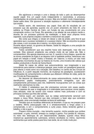 64
Ele aglutinava a energia e unia o desejo de todo o país ao desempenhar
aquele papel. Era um papel muito independente e nacionalista, e provocou
manifestações de profunda emoção no povo. Mas era também muito irresponsável,
Sadat sabia disso. Ele ignorava a situação explosiva e altamente interdependente
que existia.
Sendo assim, ele reescreveu seu papel. Este ato foi resultado de um
processo que ele aprendeu quando era um jovem prisioneiro da Cela 54, uma
solitária na Prisão Central do Cairo, em função de seu envolvimento em uma
conspiração contra o rei Faruk. Ele aprendeu a se afastar de sua própria mente e,
através de um processo profundo de meditação, a fazer seus próprios livros
sagrados, suas próprias orações e também a reescrever seu papel.
Ele conta que chegou a relutar em deixar a cela da prisão, pois fora lá que
aprendera que o sucesso verdadeiro é o sucesso interior. Não se encontra na posse
das coisas, e sim na posse de si mesmo, na vitória sobre o eu.
Durante algum tempo, no governo de Nasser, Sadat foi relegado a uma posição de
relativa insignificância.
Todos acreditavam que seu espírito havia sido destroçado, mas não era
verdade. Eles estavam projetando seu próprio modo de ser sobre ele. Não o
compreendiam. Ele apenas esperava sua vez. E, quando a hora chegou, quando ele
se tornou presidente do Egito e se deparou com a realidade política, reescreveu seu
papel em relação a Israel. Visitou o Knesset, em Telavive, e iniciou um dos mais
importantes movimentos de paz na história do mundo, uma iniciativa tão valiosa que
acabou produzindo o Acordo de Camp David.
Sadat foi capaz de utilizar sua autoconsciência, sua imaginação e sua
consciência para exercer a liderança pessoal, para mudar um paradigma essencial,
para alterar o modo como via a situação. Ele trabalhou no centro de seu Círculo de
Influência. E, a partir daquele momento, da mudança de paradigma, aconteceram
modificações de comportamento e atitudes que afetaram milhões de vidas, parte de
seu Círculo de Preocupações.
No decorrer do desenvolvimento de nossa autoconsciência, muitos de nós
identificamos papéis inadequados, profundamente arraigados, que são
completamente perniciosos para nós, totalmente incongruentes com as coisas que
realmente valorizamos na vida.
O Hábito 2 estabelece que não precisamos conviver com esses papéis.
Somos capazes de usar a imaginação e a criatividade para escrever novos papéis,
mais eficazes, mais de acordo com nossos valores mais profundos e com os
princípios corretos que lhes dão sentido.
Vamos supor, por exemplo, que eu esteja extremamente sensível com
relação a meus filhos. Sempre que eles começam a fazer algo que considero
inadequado, sinto uma tensão imediata na boca do estômago.
Percebo que as muralhas defensivas se levantam, e que eu me preparo para
a batalha. Minha preocupação não é o amadurecimento a longo prazo e a
compreensão, e sim o comportamento a curto prazo. Estou tentando ganhar a
batalha, e não a guerra.
Preparo minha munição - meu tamanho superior, minha posição que confere
autoridade - e grito, intimido, ameaço ou castigo e ganho. Fico parado lá, vitorioso,
no meio dos destroços de um relacionamento abalado, quando meus filhos
mostram-se aparentemente submissos, embora revoltados no íntimo, reprimindo
sentimentos que serão postos para fora mais tarde, de um modo muito pior.
 