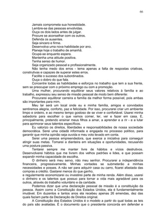 66
Jamais comprometa sua honestidade.
Lembre-se das pessoas envolvidas.
Ouça os dois lados antes de julgar.
Procure se aconselhar com os outros.
Defenda os ausentes.
Seja sincero e firme.
Desenvolva uma nova habilidade por ano.
Planeje hoje o trabalho de amanhã.
Ocupe-se enquanto espera.
Mantenha uma atitude positiva.
Tenha senso de humor.
Seja organizado pessoal e profissionalmente.
Não tenha medo dos erros - tema apenas a falta de respostas criativas,
construtivas e capazes de superar estes erros.
Facilite o sucesso dos subordinados.
Ouça o dobro do que fala.
Concentre todas as habilidades e esforços no trabalho que tem a sua frente,
sem se preocupar com o próximo emprego ou com a promoção.
Uma mulher, procurando equilibrar seus valores relativos à família e ao
trabalho, expressou seu senso de missão pessoal de modo bem diferente:
Procurarei equilibrar carreira e família da melhor forma possível, pois ambas
são importantes para mim.
Meu lar será um local onde eu e minha família, amigos e convidados
sentiremos alegria, conforto, paz e felicidade. Por isso, procurarei criar um ambiente
limpo e ordeiro, e ao mesmo tempo gostoso de se viver e confortável. Usarei minha
sabedoria para escolher o que vamos comer, ler, ver e fazer em casa. E,
principalmente, pretendo ensinar meus filhos a amar, a aprender e a rir - e a lutar
para aprimorar seus talentos específicos.
Eu valorizo os direitos, liberdades e responsabilidades de nossa sociedade
democrática. Serei uma cidadã informada e engajada no processo político, para
garantir que minha opinião seja ouvida e meu voto levado em conta.
Serei uma pessoa empreendedora, que exerce a iniciativa para conseguir
atingir suas metas. Tomarei a dianteira em situações e oportunidades, recusando
uma postura passiva.
Tentarei sempre me manter livre de hábitos e vícios destrutivos.
Desenvolverei hábitos que me livrem dos velhos padrões e lides, e que possam
expandir minha capacidade de escolha.
O dinheiro será meu servo, não meu senhor. Procurarei a independência
financeira, progressivamente. Minhas vontades se submeterão a minhas
necessidades e posses. A não ser para adquirir casa ou carro, ficarei afastada das
compras a crédito. Gastarei menos do que ganho,
e regularmente economizarei ou investirei parte de minha renda. Além disso, usarei
o dinheiro e os talentos que possuo para tornar a vida mais agradável para os
outros, através do trabalho voluntário e da caridade.
Podemos dizer que uma declaração pessoal de missão é a constituição da
pessoa. Assim como a Constituição dos Estados Unidos, ela é fundamentalmente
imutável. Em duzentos e tantos anos ela recebeu apenas 26 emendas, dez das
quais faziam parte da Declaração de Direitos original.
A Constituição dos Estados Unidos é o modelo a partir do qual todas as leis
do país são avaliadas. É o documento que o presidente concorda em defender e
 