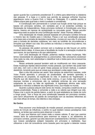 67
apoiar quando faz o juramento presidencial. É o critério para determinar a cidadania
das pessoas. É a base e o centro que permite às pessoas enfrentar traumas
gigantescos como a Guerra Civil, o Vietnã ou Watergate. É o padrão escrito, o
critério-chave pelo qual todo o resto é avaliado e considerado.
A Constituição tem permanecido e cumpre sua função ainda hoje porque se
baseia em princípios corretos, em verdades por si só evidentes contidas na
Declaração de Independência. Estes princípios conferem à Constituição uma força
eterna, mesmo em épocas de ambigüidade ou convulsão social. "Nossa peculiar
segurança está na posse de uma Constituição escrita", disse Thomas Jefferson.
Uma declaração de missão pessoal baseada em princípios corretos torna-se
o mesmo tipo de modelo para o indivíduo. Passa a ser sua constituição pessoal,
uma base para a tomada de decisões importantes, cruciais em sua vida. E uma base
para a tomada de decisões cotidianas, em meio ao turbilhão de circunstâncias e
emoções que afetam sua vida. Ela confere ao indivíduo a mesma força eterna, nos
momentos de mudança.
As pessoas não podem conviver com a mudança se não houver um centro
imutável dentro delas. A chave para a faculdade de mudar é a sensação imutável do
que somos, do que fazemos e do que valorizamos.
Com uma declaração de missão, podemos realizar muitas mudanças. Não
temos necessidade de prejulgamentos ou preconceitos. Não precisamos esclarecer
mais nada na vida, nem estereotipar e classificar tudo e todos para nos encaixarmos
na realidade.
Nosso ambiente pessoal também está se modificando em ritmo crescente.
Estas mudanças rápidas desconcertam muitas pessoas, que sentem não poder lidar
com eles, nem com a vida em geral. Estas pessoas se tornam reativas, e acabam
desistindo, torcendo para que as coisas que aconteçam a elas sejam boas.
Mas a vida não precisa ser assim. Nos campos de extermínio nazistas, onde
Victor Frankl aprendeu o princípio da proatividade, ele também aprendeu a
importância do propósito, do significado na vida. A essência da "logoterapia", a
filosofia que ele desenvolveu e mais tarde ensinou, é que muitas das chamadas
doenças mentais e emocionais são na realidade sintomas de uma sensação
subjacente de vazio ou falta de significado. A logoterapia elimina este vazio,
ajudando o indivíduo a detectar seu significado único, sua missão no mundo.
Quando a pessoa adquire este senso de missão, conquista a essência de sua
própria proatividade. Passa a comandar a visão e os valores que dirigem sua vida.
Passa a ter o ponto de partida básico, a partir do qual estabelece as metas de curto
e longo prazo. Tem a força de uma constituição baseada em princípios corretos,
para servir eficazmente de padrão de comparação com as decisões referentes ao
uso mais eficaz do tempo, dos talentos e das energias.
No Centro
Para escrever uma declaração de missão pessoal, precisamos começar pelo
centro do Círculo de Influência, o centro no qual residem nossos paradigmas mais
básicos, as lentes que usamos para observar o mundo.
É aqui que lidamos com nossa visão e nossos valores. É aqui que usamos
nossos dons de autoconsciência para examinar os mapas e, ao adotarmos os
princípios corretos, garantir que eles descrevam acertadamente o território e também
que nossos paradigmas estejam baseados em princípios e realidades. Aqui
utilizamos o dom da consciência como bússola para nos ajudar a detectar nossos
 