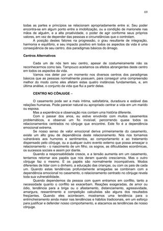 69
todas as partes e princípios se relacionam apropriadamente entre si. Seu poder
encontra-se em algum ponto entre a imobilização, ou a condição de marionete nas
mãos de alguém, e a alta proatividade, o poder de agir conforme seus próprios
valores, em vez de depender das pessoas e circunstâncias que o controlam.
A posição destes fatores na progressão, o grau resultante de integração,
harmonia e equilíbrio, e seu impacto positivo em todos os aspectos da vida é uma
conseqüência de seu centro, dos paradigmas básicos do âmago.
Centros Alternativos
Cada um de nós tem seu centro, apesar de costumeiramente não os
reconhecermos como tais. Tampouco aceitamos os efeitos abrangentes deste centro
em todos os aspectos da vida.
Vamos nos deter por um momento nos diversos centros dos paradigmas
básicos que as pessoas normalmente possuem, para conseguir uma compreensão
melhor do modo como eles afetam estas quatro instâncias fundamentais, e, em
última análise, o conjunto da vida que flui a partir delas.
CENTRO NO CÔNJUGE –
O casamento pode ser a mais íntima, satisfatória, duradoura e estável das
relações humanas. Pode parecer natural ou apropriado centrar a vida em um marido
ou esposa.
Mas a experiência e observação nos contam uma história diferente.
Com o passar dos anos, eu estive envolvido com muitos casamentos
problemáticos, e observei um fio invisível, percorrendo quase todos os
relacionamentos centrados no cônjuge que encontrei. Este fio é a dependência
emocional extrema.
Se nosso senso de valor emocional deriva primeiramente do casamento,
existe um alto grau de dependência deste relacionamento. Nós nos tornamos
vulneráveis aos humores e sentimentos, ao comportamento e ao tratamento
dispensado pelo cônjuge, ou a qualquer outro evento externo que possa ameaçar o
relacionamento - o nascimento de um filho, os sogros, as dificuldades econômicas,
os sucessos sociais e assim por diante.
Quando a responsabilidade cresce, e a tensão aumenta em um casamento,
tentamos retornar aos papéis que nos deram quando crescíamos. Mas o outro
cônjuge faz o mesmo. E os papéis são normalmente incompatíveis. Modos
diferentes de lidar com o dinheiro, a educação das crianças, ou com os pais de cada
um. Quando estas tendências profundamente arraigadas se combinam com a
dependência emocional no casamento, o relacionamento centrado no cônjuge revela
toda sua vulnerabilidade.
Quando dependemos da pessoa com quem entramos em conflito, tanto a
necessidade quanto o conflito se exacerbam. Reações exageradas, de amor ou
ódio, tendência para a briga ou o afastamento, distanciamento, agressividade,
amargura, ressentimento e competição calculistas são alguns dos resultados
freqüentes. Quando eles acontecem, mostramos uma tendência para o
entrincheiramento ainda maior nas tendências e hábitos tradicionais, em um esforço
para justificar e defender nosso comportamento, e atacamos as tendências de nosso
cônjuge.
 