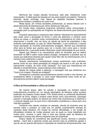 7
Nenhuma das nossas atitudes funcionava, pelo jeito. Estávamos muito
preocupados. O efeito geral da situação em seu amor-próprio era patente. Tentamos
estimular, ajudar, encorajar, mas, depois de repetidos fracassos paramos e
procuramos analisar o problema em outro nível.
Nesta época, em minhas atividades profissionais, eu estava lidando com o
desenvolvimento de lideranças para vários clientes por todo país.
Em função disso, preparava programas bimestrais sobre comunicação e
percepção para os participantes do Programa de Desenvolvimento para Executivos
da IBM.
Enquanto pesquisava e preparava este material, interessei-me especialmente
pelo modo como a percepção se forma e como ela determina a maneira como
vemos as coisas, e, portanto nosso comportamento, conseqüência do modo como
observamos o mundo. Isso me levou ao estudo da teoria da expectativa e das
profecias auto-realizadas, ou seja, do "efeito Pigmalião", o que comprovou o quanto
nossa percepção se encontra profundamente arraigada. Aprendi que precisamos
olhar para as lentes que usamos para ver o mundo, bem como para o mundo
propriamente dito, e que estas lentes influenciam nossa interpretação do que vemos.
Depois que Sandra e eu conversamos sobre os conceitos que eu estava
ensinando na IBM e sobre nossa própria situação, começamos a perceber que as
coisas que estávamos fazendo para ajudar nosso filho não se harmonizavam com a
maneira como realmente o víamos.
Quando examinamos honestamente nossos sentimentos mais profundos,
demos conta de que nossa percepção da situação nos levava a crer que ele era
basicamente incapaz, de certo modo "atrasado". Por mais que insistíssemos em
atitudes e comportamentos, nossos esforços eram ineficazes.
Apesar de nossas ações e palavras, a mensagem real que emitíamos era:
"Você é um incapaz. Precisa ser protegido".
Começamos a perceber que precisávamos primeiro mudar a nós mesmos, se
quiséssemos alterar a situação. E, para mudar efetivamente nosso modo de ser,
precisávamos primeiro alterar nossa percepção.
A Ética da Personalidade e a Ética do Caráter
Na mesma época, além de estudar a percepção, eu também estava
profundamente envolvido em um estudo abrangente da literatura sobre sucesso
publicada nos Estados Unidos desde 1776. Estava lendo ou conferindo literalmente
centenas de livros, artigos e ensaios sobre temas como auto-estímulo, psicologia
popular e motivação própria. Ao alcance de minha mão encontrava-se a essência e
o conjunto daquilo que um povo livre e democrático considerava a chave para uma
vida bem sucedida.
Conforme meu estudo conduzia ao passado, através de duzentos anos de
escritos sobre o sucesso, eu notei que um padrão surpreendente emergia do
conteúdo desta literatura. Em função de minhas dificuldades, e em função de
dificuldades similares de muitas pessoas com as quais eu havia trabalhado por
muitos anos, comecei a sentir mais e mais que grande parte da literatura de
motivação e sucesso dos últimos cinqüenta anos era superficial.
Estava repleta de consciência das aparências sociais, técnicas e soluções
rápidas – band aids e aspirinas sociais que serviam para os problemas agudos e
que de vez em quando até davam a impressão de resolvê-los temporariamente, mas
 