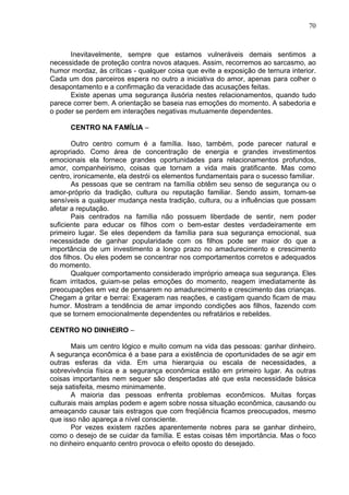 70
Inevitavelmente, sempre que estamos vulneráveis demais sentimos a
necessidade de proteção contra novos ataques. Assim, recorremos ao sarcasmo, ao
humor mordaz, às críticas - qualquer coisa que evite a exposição de ternura interior.
Cada um dos parceiros espera no outro a iniciativa do amor, apenas para colher o
desapontamento e a confirmação da veracidade das acusações feitas.
Existe apenas uma segurança ilusória nestes relacionamentos, quando tudo
parece correr bem. A orientação se baseia nas emoções do momento. A sabedoria e
o poder se perdem em interações negativas mutuamente dependentes.
CENTRO NA FAMÍLIA –
Outro centro comum é a família. Isso, também, pode parecer natural e
apropriado. Como área de concentração de energia e grandes investimentos
emocionais ela fornece grandes oportunidades para relacionamentos profundos,
amor, companheirismo, coisas que tornam a vida mais gratificante. Mas como
centro, ironicamente, ela destrói os elementos fundamentais para o sucesso familiar.
As pessoas que se centram na família obtêm seu senso de segurança ou o
amor-próprio da tradição, cultura ou reputação familiar. Sendo assim, tornam-se
sensíveis a qualquer mudança nesta tradição, cultura, ou a influências que possam
afetar a reputação.
Pais centrados na família não possuem liberdade de sentir, nem poder
suficiente para educar os filhos com o bem-estar destes verdadeiramente em
primeiro lugar. Se eles dependem da família para sua segurança emocional, sua
necessidade de ganhar popularidade com os filhos pode ser maior do que a
importância de um investimento a longo prazo no amadurecimento e crescimento
dos filhos. Ou eles podem se concentrar nos comportamentos corretos e adequados
do momento.
Qualquer comportamento considerado impróprio ameaça sua segurança. Eles
ficam irritados, guiam-se pelas emoções do momento, reagem imediatamente às
preocupações em vez de pensarem no amadurecimento e crescimento das crianças.
Chegam a gritar e berrai: Exageram nas reações, e castigam quando ficam de mau
humor. Mostram a tendência de amar impondo condições aos filhos, fazendo com
que se tornem emocionalmente dependentes ou refratários e rebeldes.
CENTRO NO DINHEIRO –
Mais um centro lógico e muito comum na vida das pessoas: ganhar dinheiro.
A segurança econômica é a base para a existência de oportunidades de se agir em
outras esferas da vida. Em uma hierarquia ou escala de necessidades, a
sobrevivência física e a segurança econômica estão em primeiro lugar. As outras
coisas importantes nem sequer são despertadas até que esta necessidade básica
seja satisfeita, mesmo minimamente.
A maioria das pessoas enfrenta problemas econômicos. Muitas forças
culturais mais amplas podem e agem sobre nossa situação econômica, causando ou
ameaçando causar tais estragos que com freqüência ficamos preocupados, mesmo
que isso não apareça a nível consciente.
Por vezes existem razões aparentemente nobres para se ganhar dinheiro,
como o desejo de se cuidar da família. E estas coisas têm importância. Mas o foco
no dinheiro enquanto centro provoca o efeito oposto do desejado.
 