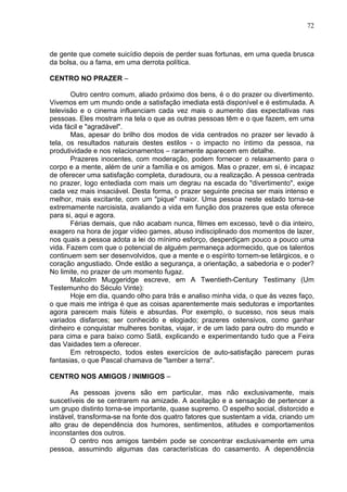 72
de gente que comete suicídio depois de perder suas fortunas, em uma queda brusca
da bolsa, ou a fama, em uma derrota política.
CENTRO NO PRAZER –
Outro centro comum, aliado próximo dos bens, é o do prazer ou divertimento.
Vivemos em um mundo onde a satisfação imediata está disponível e é estimulada. A
televisão e o cinema influenciam cada vez mais o aumento das expectativas nas
pessoas. Eles mostram na tela o que as outras pessoas têm e o que fazem, em uma
vida fácil e "agradável".
Mas, apesar do brilho dos modos de vida centrados no prazer ser levado à
tela, os resultados naturais destes estilos - o impacto no íntimo da pessoa, na
produtividade e nos relacionamentos – raramente aparecem em detalhe.
Prazeres inocentes, com moderação, podem fornecer o relaxamento para o
corpo e a mente, além de unir a família e os amigos. Mas o prazer, em si, é incapaz
de oferecer uma satisfação completa, duradoura, ou a realização. A pessoa centrada
no prazer, logo entediada com mais um degrau na escada do "divertimento", exige
cada vez mais insaciável. Desta forma, o prazer seguinte precisa ser mais intenso e
melhor, mais excitante, com um "pique" maior. Uma pessoa neste estado torna-se
extremamente narcisista, avaliando a vida em função dos prazeres que esta oferece
para si, aqui e agora.
Férias demais, que não acabam nunca, filmes em excesso, tevê o dia inteiro,
exagero na hora de jogar vídeo games, abuso indisciplinado dos momentos de lazer,
nos quais a pessoa adota a lei do mínimo esforço, desperdiçam pouco a pouco uma
vida. Fazem com que o potencial de alguém permaneça adormecido, que os talentos
continuem sem ser desenvolvidos, que a mente e o espírito tornem-se letárgicos, e o
coração angustiado. Onde estão a segurança, a orientação, a sabedoria e o poder?
No limite, no prazer de um momento fugaz.
Malcolm Muggeridge escreve, em A Twentieth-Century Testimany (Um
Testemunho do Século Vinte):
Hoje em dia, quando olho para trás e analiso minha vida, o que às vezes faço,
o que mais me intriga é que as coisas aparentemente mais sedutoras e importantes
agora parecem mais fúteis e absurdas. Por exemplo, o sucesso, nos seus mais
variados disfarces; ser conhecido e elogiado; prazeres ostensivos, como ganhar
dinheiro e conquistar mulheres bonitas, viajar, ir de um lado para outro do mundo e
para cima e para baixo como Satã, explicando e experimentando tudo que a Feira
das Vaidades tem a oferecer.
Em retrospecto, todos estes exercícios de auto-satisfação parecem puras
fantasias, o que Pascal chamava de "lamber a terra".
CENTRO NOS AMIGOS / INIMIGOS –
As pessoas jovens são em particular, mas não exclusivamente, mais
suscetíveis de se centrarem na amizade. A aceitação e a sensação de pertencer a
um grupo distinto torna-se importante, quase supremo. O espelho social, distorcido e
instável, transforma-se na fonte dos quatro fatores que sustentam a vida, criando um
alto grau de dependência dos humores, sentimentos, atitudes e comportamentos
inconstantes dos outros.
O centro nos amigos também pode se concentrar exclusivamente em uma
pessoa, assumindo algumas das características do casamento. A dependência
 