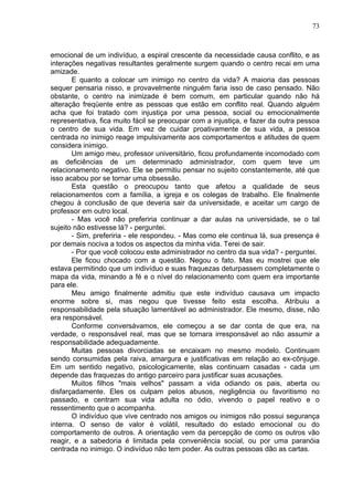 73
emocional de um indivíduo, a espiral crescente da necessidade causa conflito, e as
interações negativas resultantes geralmente surgem quando o centro recai em uma
amizade.
E quanto a colocar um inimigo no centro da vida? A maioria das pessoas
sequer pensaria nisso, e provavelmente ninguém faria isso de caso pensado. Não
obstante, o centro na inimizade é bem comum, em particular quando não há
alteração freqüente entre as pessoas que estão em conflito real. Quando alguém
acha que foi tratado com injustiça por uma pessoa, social ou emocionalmente
representativa, fica muito fácil se preocupar com a injustiça, e fazer da outra pessoa
o centro de sua vida. Em vez de cuidar proativamente de sua vida, a pessoa
centrada no inimigo reage impulsivamente aos comportamentos e atitudes de quem
considera inimigo.
Um amigo meu, professor universitário, ficou profundamente incomodado com
as deficiências de um determinado administrador, com quem teve um
relacionamento negativo. Ele se permitiu pensar no sujeito constantemente, até que
isso acabou por se tornar uma obsessão.
Esta questão o preocupou tanto que afetou a qualidade de seus
relacionamentos com a família, a igreja e os colegas de trabalho. Ele finalmente
chegou à conclusão de que deveria sair da universidade, e aceitar um cargo de
professor em outro local.
- Mas você não preferiria continuar a dar aulas na universidade, se o tal
sujeito não estivesse lá? - perguntei.
- Sim, preferiria - ele respondeu. - Mas como ele continua lá, sua presença é
por demais nociva a todos os aspectos da minha vida. Terei de sair.
- Por que você colocou este administrador no centro da sua vida? - perguntei.
Ele ficou chocado com a questão. Negou o fato. Mas eu mostrei que ele
estava permitindo que um indivíduo e suas fraquezas deturpassem completamente o
mapa da vida, minando a fé e o nível do relacionamento com quem era importante
para ele.
Meu amigo finalmente admitiu que este indivíduo causava um impacto
enorme sobre si, mas negou que tivesse feito esta escolha. Atribuiu a
responsabilidade pela situação lamentável ao administrador. Ele mesmo, disse, não
era responsável.
Conforme conversávamos, ele começou a se dar conta de que era, na
verdade, o responsável real, mas que se tornara irresponsável ao não assumir a
responsabilidade adequadamente.
Muitas pessoas divorciadas se encaixam no mesmo modelo. Continuam
sendo consumidas pela raiva, amargura e justificativas em relação ao ex-cônjuge.
Em um sentido negativo, psicologicamente, elas continuam casadas - cada um
depende das fraquezas do antigo parceiro para justificar suas acusações.
Muitos filhos "mais velhos" passam a vida odiando os pais, aberta ou
disfarçadamente. Eles os culpam pelos abusos, negligência ou favoritismo no
passado, e centram sua vida adulta no ódio, vivendo o papel reativo e o
ressentimento que o acompanha.
O indivíduo que vive centrado nos amigos ou inimigos não possui segurança
interna. O senso de valor é volátil, resultado do estado emocional ou do
comportamento de outros. A orientação vem da percepção de como os outros vão
reagir, e a sabedoria é limitada pela conveniência social, ou por uma paranóia
centrada no inimigo. O indivíduo não tem poder. As outras pessoas dão as cartas.
 