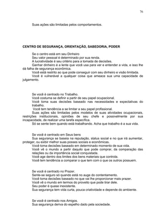 76
Suas ações são limitadas pelos comportamentos.
CENTRO DE SEGURANÇA, ORIENTAÇÃO, SABEDORIA, PODER
Se o centro está em seu Dinheiro
Seu valor pessoal é determinado por sua renda.
A lucratividade é seu critério para a tomada de decisões.
Ganhar dinheiro é a lente que você usa para ver e entender a vida, e isso lhe
dá falha de segurança econômica.
Você está restrito ao que pode conseguir com seu dinheiro e visão limitada.
Você é vulnerável a qualquer coisa que ameace sua uma capacidade de
julgamento.
Se você é centrado no Trabalho.
Você costuma se definir a partir de seu papel ocupacional.
Você toma suas decisões baseado nas necessidades e expectativas do
trabalho.
Você tem tendência a se limitar a seu papel profissional.
Suas ações são limitadas pelos modelos de suas atividades ocupacionais,
restrições institucionais, opiniões de seu chefe e possivelmente por sua
incapacidade, de realizar uma tarefa específica.
Só se sente bem quando está trabalhando. Acha que trabalho é a sua vida.
Se você é centrado em Seus bens
Sua segurança se baseia na reputação, status social e no que irá aumentar,
proteger, ou exibir melhor suas posses sociais e econômicas.
Você toma decisões baseado em determinado momento de sua vida.
Você vê o mundo a partir daquilo que pode comprar, da comparação das
relações ou da importância social conquistada.
Você age dentro dos limites dos bens materiais que controla.
Você tem tendência a comparar o que tem com o que os outros possuem.
Se você é centrado no Prazer.
Sente-se seguro só quando está no auge do contentamento.
Você toma decisões baseado no que vai lhe proporcionar mais prazer.
Você vê o mundo em termos do proveito que pode tirar dele.
Seu poder é quase inexistente.
Sua segurança tem vida curta, pouca criatividade e depende do ambiente.
Se você é centrado nos Amigos.
Sua segurança deriva do espelho dado pela sociedade.
 