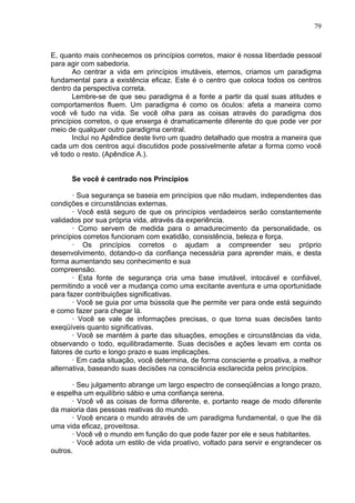 79
E, quanto mais conhecemos os princípios corretos, maior é nossa liberdade pessoal
para agir com sabedoria.
Ao centrar a vida em princípios imutáveis, eternos, criamos um paradigma
fundamental para a existência eficaz. Este é o centro que coloca todos os centros
dentro da perspectiva correta.
Lembre-se de que seu paradigma é a fonte a partir da qual suas atitudes e
comportamentos fluem. Um paradigma é como os óculos: afeta a maneira como
você vê tudo na vida. Se você olha para as coisas através do paradigma dos
princípios corretos, o que enxerga é dramaticamente diferente do que pode ver por
meio de qualquer outro paradigma central.
Incluí no Apêndice deste livro um quadro detalhado que mostra a maneira que
cada um dos centros aqui discutidos pode possivelmente afetar a forma como você
vê todo o resto. (Apêndice A.).
Se você é centrado nos Princípios
· Sua segurança se baseia em princípios que não mudam, independentes das
condições e circunstâncias externas.
· Você está seguro de que os princípios verdadeiros serão constantemente
validados por sua própria vida, através da experiência.
· Como servem de medida para o amadurecimento da personalidade, os
princípios corretos funcionam com exatidão, consistência, beleza e força.
· Os princípios corretos o ajudam a compreender seu próprio
desenvolvimento, dotando-o da confiança necessária para aprender mais, e desta
forma aumentando seu conhecimento e sua
compreensão.
· Esta fonte de segurança cria uma base imutável, intocável e confiável,
permitindo a você ver a mudança como uma excitante aventura e uma oportunidade
para fazer contribuições significativas.
· Você se guia por uma bússola que lhe permite ver para onde está seguindo
e como fazer para chegar lá.
· Você se vale de informações precisas, o que torna suas decisões tanto
exeqüíveis quanto significativas.
· Você se mantém à parte das situações, emoções e circunstâncias da vida,
observando o todo, equilibradamente. Suas decisões e ações levam em conta os
fatores de curto e longo prazo e suas implicações.
· Em cada situação, você determina, de forma consciente e proativa, a melhor
alternativa, baseando suas decisões na consciência esclarecida pelos princípios.
· Seu julgamento abrange um largo espectro de conseqüências a longo prazo,
e espelha um equilíbrio sábio e uma confiança serena.
· Você vê as coisas de forma diferente, e, portanto reage de modo diferente
da maioria das pessoas reativas do mundo.
· Você encara o mundo através de um paradigma fundamental, o que lhe dá
uma vida eficaz, proveitosa.
· Você vê o mundo em função do que pode fazer por ele e seus habitantes.
· Você adota um estilo de vida proativo, voltado para servir e engrandecer os
outros.
 