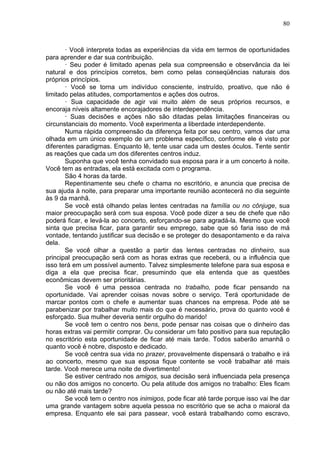 80
· Você interpreta todas as experiências da vida em termos de oportunidades
para aprender e dar sua contribuição.
· Seu poder é limitado apenas pela sua compreensão e observância da lei
natural e dos princípios corretos, bem como pelas conseqüências naturais dos
próprios princípios.
· Você se torna um indivíduo consciente, instruído, proativo, que não é
limitado pelas atitudes, comportamentos e ações dos outros.
· Sua capacidade de agir vai muito além de seus próprios recursos, e
encoraja níveis altamente encorajadores de interdependência.
· Suas decisões e ações não são ditadas pelas limitações financeiras ou
circunstanciais do momento. Você experimenta a liberdade interdependente.
Numa rápida compreensão da diferença feita por seu centro, vamos dar uma
olhada em um único exemplo de um problema específico, conforme ele é visto por
diferentes paradigmas. Enquanto lê, tente usar cada um destes óculos. Tente sentir
as reações que cada um dos diferentes centros induz.
Suponha que você tenha convidado sua esposa para ir a um concerto à noite.
Você tem as entradas, ela está excitada com o programa.
São 4 horas da tarde.
Repentinamente seu chefe o chama no escritório, e anuncia que precisa de
sua ajuda à noite, para preparar uma importante reunião acontecerá no dia seguinte
às 9 da manhã.
Se você está olhando pelas lentes centradas na família ou no cônjuge, sua
maior preocupação será com sua esposa. Você pode dizer a seu de chefe que não
poderá ficar, e levá-la ao concerto, esforçando-se para agradá-la. Mesmo que você
sinta que precisa ficar, para garantir seu emprego, sabe que só faria isso de má
vontade, tentando justificar sua decisão e se proteger do desapontamento e da raiva
dela.
Se você olhar a questão a partir das lentes centradas no dinheiro, sua
principal preocupação será com as horas extras que receberá, ou a influência que
isso terá em um possível aumento. Talvez simplesmente telefone para sua esposa e
diga a ela que precisa ficar, presumindo que ela entenda que as questões
econômicas devem ser prioritárias.
Se você é uma pessoa centrada no trabalho, pode ficar pensando na
oportunidade. Vai aprender coisas novas sobre o serviço. Terá oportunidade de
marcar pontos com o chefe e aumentar suas chances na empresa. Pode até se
parabenizar por trabalhar muito mais do que é necessário, prova do quanto você é
esforçado. Sua mulher deveria sentir orgulho do marido!
Se você tem o centro nos bens, pode pensar nas coisas que o dinheiro das
horas extras vai permitir comprar. Ou considerar um fato positivo para sua reputação
no escritório esta oportunidade de ficar até mais tarde. Todos saberão amanhã o
quanto você é nobre, disposto e dedicado.
Se você centra sua vida no prazer, provavelmente dispensará o trabalho e irá
ao concerto, mesmo que sua esposa fique contente se você trabalhar até mais
tarde. Você merece uma noite de divertimento!
Se estiver centrado nos amigos, sua decisão será influenciada pela presença
ou não dos amigos no concerto. Ou pela atitude dos amigos no trabalho: Eles ficam
ou não até mais tarde?
Se você tem o centro nos inimigos, pode ficar até tarde porque isso vai lhe dar
uma grande vantagem sobre aquela pessoa no escritório que se acha o maioral da
empresa. Enquanto ele sai para passear, você estará trabalhando como escravo,
 