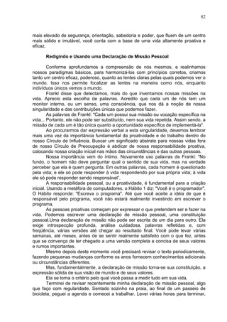 82
mais elevado de segurança, orientação, sabedoria e poder, que fluem de um centro
mais sólido e imutável, você conta com a base de uma vida altamente proativa e
eficaz.
Redigindo e Usando uma Declaração de Missão Pessoal
Conforme aprofundamos a compreensão de nós mesmos, e realinhamos
nossos paradigmas básicos, para harmonizá-los com princípios corretos, criamos
tanto um centro eficaz, poderoso, quanto as lentes claras pelas quais podemos ver o
mundo. Isso nos permite focalizar as lentes na maneira como nós, enquanto
indivíduos únicos vemos o mundo.
Frankl disse que detectamos, mais do que inventamos nossas missões na
vida. Aprecio esta escolha de palavras. Acredito que cada um de nós tem um
monitor interno, ou um senso, uma consciência, que nos dá a noção de nossa
singularidade e das contribuições únicas que podemos fazer.
As palavras de Frankl: "Cada um possui sua missão ou vocação específica na
vida... Portanto, ele não pode ser substituído, nem sua vida repetida. Assim sendo, a
missão de cada um é tão única quanto a oportunidade específica de implementá-la".
Ao procurarmos dar expressão verbal a esta singularidade, devemos lembrar
mais uma vez da importância fundamental da proatividade e do trabalho dentro do
nosso Círculo de Influência. Buscar um significado abstrato para nossas vidas fora
de nosso Círculo de Preocupação é abdicar de nossa responsabilidade proativa,
colocando nossa criação inicial nas mãos das circunstâncias e das outras pessoas.
Nossa importância vem do íntimo. Novamente uso palavras de Frankl: "No
fundo, o homem não deve perguntar qual o sentido de sua vida, mas na verdade
perceber que ela é quem pergunta. Em outras palavras, cada homem é questionado
pela vida; e ele só pode responder à vida respondendo por sua própria vida; à vida
ele só pode responder sendo responsável”.
A responsabilidade pessoal, ou a proatividade, é fundamental para a criação
inicial. Usando a metáfora de computadores, o Hábito 1 diz: "Você é o programador".
O Hábito responde: "Escreva o programa". Até que você aceite a idéia de que é
responsável pelo programa, você não estará realmente investindo em escrever o
programa.
As pessoas proativas começam por expressar o que pretendem ser e fazer na
vida. Podemos escrever uma declaração de missão pessoal, uma constituição
pessoal.Uma declaração de missão não pode ser escrita de um dia para outro. Ela
exige introspecção profunda, análise cuidadosa, palavras refletidas e, com
freqüência, várias versões até chegar ao resultado final. Você pode levar várias
semanas, até meses, antes de se sentir realmente satisfeito com o que fez, antes
que se convença de ter chegado a uma versão completa e concisa de seus valores
e rumos importantes.
Mesmo depois deste momento você precisará revisar o texto periodicamente,
fazendo pequenas mudanças conforme os anos fornecem conhecimentos adicionais
ou circunstâncias diferentes.
Mas, fundamentalmente, a declaração de missão torna-se sua constituição, a
expressão sólida de sua visão de mundo e de seus valores.
Ela se torna o critério pelo qual você passa a medir tudo em sua vida.
Terminei de revisar recentemente minha declaração de missão pessoal, algo
que faço com regularidade. Sentado sozinho na praia, ao final de um passeio de
bicicleta, peguei a agenda e comecei a trabalhar. Levei várias horas para terminar,
 