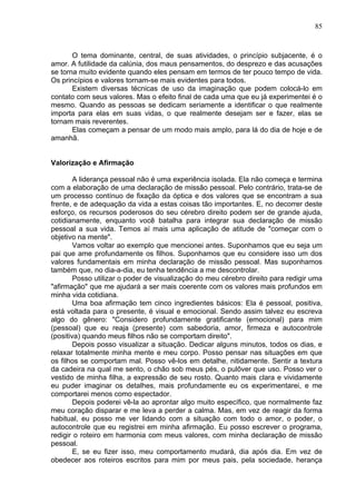 85
O tema dominante, central, de suas atividades, o princípio subjacente, é o
amor. A futilidade da calúnia, dos maus pensamentos, do desprezo e das acusações
se torna muito evidente quando eles pensam em termos de ter pouco tempo de vida.
Os princípios e valores tornam-se mais evidentes para todos.
Existem diversas técnicas de uso da imaginação que podem colocá-lo em
contato com seus valores. Mas o efeito final de cada uma que eu já experimentei é o
mesmo. Quando as pessoas se dedicam seriamente a identificar o que realmente
importa para elas em suas vidas, o que realmente desejam ser e fazer, elas se
tornam mais reverentes.
Elas começam a pensar de um modo mais amplo, para lá do dia de hoje e de
amanhã.
Valorização e Afirmação
A liderança pessoal não é uma experiência isolada. Ela não começa e termina
com a elaboração de uma declaração de missão pessoal. Pelo contrário, trata-se de
um processo contínuo de fixação da óptica e dos valores que se encontram a sua
frente, e de adequação da vida a estas coisas tão importantes. E, no decorrer deste
esforço, os recursos poderosos do seu cérebro direito podem ser de grande ajuda,
cotidianamente, enquanto você batalha para integrar sua declaração de missão
pessoal a sua vida. Temos aí mais uma aplicação de atitude de "começar com o
objetivo na mente".
Vamos voltar ao exemplo que mencionei antes. Suponhamos que eu seja um
pai que ame profundamente os filhos. Suponhamos que eu considere isso um dos
valores fundamentais em minha declaração de missão pessoal. Mas suponhamos
também que, no dia-a-dia, eu tenha tendência a me descontrolar.
Posso utilizar o poder de visualização do meu cérebro direito para redigir uma
"afirmação" que me ajudará a ser mais coerente com os valores mais profundos em
minha vida cotidiana.
Uma boa afirmação tem cinco ingredientes básicos: Ela é pessoal, positiva,
está voltada para o presente, é visual e emocional. Sendo assim talvez eu escreva
algo do gênero: "Considero profundamente gratificante (emocional) para mim
(pessoal) que eu reaja (presente) com sabedoria, amor, firmeza e autocontrole
(positiva) quando meus filhos não se comportam direito".
Depois posso visualizar a situação. Dedicar alguns minutos, todos os dias, e
relaxar totalmente minha mente e meu corpo. Posso pensar nas situações em que
os filhos se comportam mal. Posso vê-los em detalhe, nitidamente. Sentir a textura
da cadeira na qual me sento, o chão sob meus pés, o pulôver que uso. Posso ver o
vestido de minha filha, a expressão de seu rosto. Quanto mais clara e vividamente
eu puder imaginar os detalhes, mais profundamente eu os experimentarei, e me
comportarei menos como espectador.
Depois poderei vê-la ao aprontar algo muito específico, que normalmente faz
meu coração disparar e me leva a perder a calma. Mas, em vez de reagir da forma
habitual, eu posso me ver lidando com a situação com todo o amor, o poder, o
autocontrole que eu registrei em minha afirmação. Eu posso escrever o programa,
redigir o roteiro em harmonia com meus valores, com minha declaração de missão
pessoal.
E, se eu fizer isso, meu comportamento mudará, dia após dia. Em vez de
obedecer aos roteiros escritos para mim por meus pais, pela sociedade, herança
 