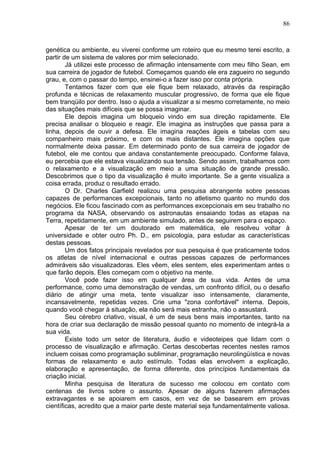 86
genética ou ambiente, eu viverei conforme um roteiro que eu mesmo terei escrito, a
partir de um sistema de valores por mim selecionado.
Já utilizei este processo de afirmação intensamente com meu filho Sean, em
sua carreira de jogador de futebol. Começamos quando ele era zagueiro no segundo
grau, e, com o passar do tempo, ensinei-o a fazer isso por conta própria.
Tentamos fazer com que ele fique bem relaxado, através da respiração
profunda e técnicas de relaxamento muscular progressivo, de forma que ele fique
bem tranqüilo por dentro. Isso o ajuda a visualizar a si mesmo corretamente, no meio
das situações mais difíceis que se possa imaginar.
Ele depois imagina um bloqueio vindo em sua direção rapidamente. Ele
precisa analisar o bloqueio e reagir. Ele imagina as instruções que passa para a
linha, depois de ouvir a defesa. Ele imagina reações ágeis e tabelas com seu
companheiro mais próximo, e com os mais distantes. Ele imagina opções que
normalmente deixa passar. Em determinado ponto de sua carreira de jogador de
futebol, ele me contou que andava constantemente preocupado. Conforme falava,
eu percebia que ele estava visualizando sua tensão. Sendo assim, trabalhamos com
o relaxamento e a visualização em meio a uma situação de grande pressão.
Descobrimos que o tipo da visualização é muito importante. Se a gente visualiza a
coisa errada, produz o resultado errado.
O Dr. Charles Garfield realizou uma pesquisa abrangente sobre pessoas
capazes de performances excepcionais, tanto no atletismo quanto no mundo dos
negócios. Ele ficou fascinado com as performances excepcionais em seu trabalho no
programa da NASA, observando os astronautas ensaiando todas as etapas na
Terra, repetidamente, em um ambiente simulado, antes de seguirem para o espaço.
Apesar de ter um doutorado em matemática, ele resolveu voltar à
universidade e obter outro Ph. D., em psicologia, para estudar as características
destas pessoas.
Um dos fatos principais revelados por sua pesquisa é que praticamente todos
os atletas de nível internacional e outras pessoas capazes de performances
admiráveis são visualizadoras. Eles vêem, eles sentem, eles experimentam antes o
que farão depois. Eles começam com o objetivo na mente.
Você pode fazer isso em qualquer área de sua vida. Antes de uma
performance, como uma demonstração de vendas, um confronto difícil, ou o desafio
diário de atingir uma meta, tente visualizar isso intensamente, claramente,
incansavelmente, repetidas vezes. Crie uma "zona confortável" interna. Depois,
quando você chegar à situação, ela não será mais estranha, não o assustará.
Seu cérebro criativo, visual, é um de seus bens mais importantes, tanto na
hora de criar sua declaração de missão pessoal quanto no momento de integrá-la a
sua vida.
Existe todo um setor de literatura, áudio e videoteipes que lidam com o
processo de visualização e afirmação. Certas descobertas recentes nestes ramos
incluem coisas como programação subliminar, programação neurolingüística e novas
formas de relaxamento e auto estímulo. Todas elas envolvem a explicação,
elaboração e apresentação, de forma diferente, dos princípios fundamentais da
criação inicial.
Minha pesquisa de literatura de sucesso me colocou em contato com
centenas de livros sobre o assunto. Apesar de alguns fazerem afirmações
extravagantes e se apoiarem em casos, em vez de se basearem em provas
científicas, acredito que a maior parte deste material seja fundamentalmente valiosa.
 