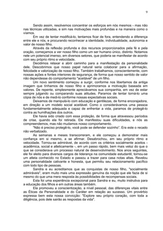 9
Sendo assim, resolvemos concentrar os esforços em nós mesmos - mas não
nas técnicas utilizadas, e sim nas motivações mais profundas e na maneira como o
víamos.
Em vez de tentar modificá-lo, tentamos ficar de fora, entendendo a diferença
entre ele e nós, e procurando reconhecer a identidade, individualidade, autonomia e
valor de nosso filho.
Através da reflexão profunda e dos recursos proporcionados pela fé e pela
oração, começamos a ver nosso filho como um ser humano único, distinto. Notamos
nele um potencial imenso, em diversos setores, que poderia se manifestar de acordo
com seu próprio ritmo e velocidade.
Decidimos relaxar e abrir caminho para a manifestação da personalidade
dele. Descobrimos que nosso papel natural seria colaborar para a afirmação,
felicidade e valorização de nosso filho. Também trabalhamos, conscientemente, com
nossas ações e fontes interiores de segurança, de forma que nosso sentido de valor
não dependesse do comportamento "aceitável" de um filho.
Um novo sentimento começou a surgir, conforme nos libertamos da antiga
imagem que tínhamos de nosso filho e aprimoramos a motivação baseada em
valores. De repente, simplesmente apreciávamos sua companhia, em vez de estar
sempre julgando ou comparando suas atitudes. Paramos de tentar torná-lo uma
cópia de nós e de medi-lo conforme nossas expectativas sociais.
Deixamos de manipulá-lo com educação e gentilezas, de forma encorajadora,
em direção a um modelo social aceitável. Como o considerávamos uma pessoa
fundamentalmente adequada e capaz de enfrentar a vida, paramos de protegê-lo
contra as humilhações dos outros.
Ele havia sido criado com essa proteção, de forma que atravessou períodos
de crise, quando ela foi retirada. Ele manifestou suas dificuldades, e nós as
compreendemos, mas não mudamos nosso comportamento.
"Não é preciso protegê-lo, você pode se defender sozinho”. Era este o recado
não verbalizado.
As semanas e meses transcorreram, e ele começou a demonstrar mais
confiança em si mesmo, a se afirmar. Desabrochou, em seu próprio ritmo e
velocidade. Tornou-se admirável, de acordo com os critérios socialmente aceitos -
acadêmica, social e atleticamente -, em um passo rápido, bem mais veloz do que o
que se considerava um processo natural de desenvolvimento. Nos anos seguintes,
ele foi eleito para diversos cargos de liderança na comunidade estudantil, tornou-se
um atleta conhecido no Estado e passou a trazer para casa notas altas. Revelou
uma personalidade cativante e honesta, que permitiu seu relacionamento pacífico
com todo tipo de pessoas.
Sandra e eu acreditamos que as conquistas de nosso filho, "socialmente
admiráveis", eram muito mais uma expressão genuína da noção que ele fazia de si
mesmo do que uma mera resposta às possibilidades de recompensas sociais.
Esta foi uma experiência excepcional para Sandra e eu, muito instrutiva para
a educação dos filhos e em outras áreas também.
Ela promoveu a conscientização, a nível pessoal, das diferenças vitais entre
as Éticas da Personalidade e do Caráter em relação ao sucesso. Um provérbio
expressa bem esta nossa convicção: "Explore seu próprio coração, com toda a
diligência, pois dele sairão as respostas da vida".
 