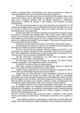 91
carreira, a empresa fretou um helicóptero, que o levou ao aeroporto, e alugou um
avião especialmente para conduzir aquele homem para a Califórnia.
Desconheço os custos envolvidos na transferência. Meu palpite indica vários
milhares de dólares. Mas a IBM acredita na dignidade do indivíduo. Esta é uma
coisa que a empresa defende. Para as pessoas presentes, a experiência
demonstrava o sistema de crenças, e não chegou a ser surpresa. Eu fiquei
impressionado.
Em uma outra oportunidade eu havia sido escalado para treinamento de 175
diretores de shopping center em um hotel determinado. Fiquei deliciado com o nível
do serviço lá. Não era só afetação. Podia ser sentido em todos os níveis,
espontaneamente, sem supervisão.
Cheguei bem tarde, dei entrada e perguntei se era possível conseguir serviço
de quarto. O funcionário da recepção disse: "Não, senhor Covey. Mas se quiser
posso ir até a cozinha e fazer um sanduíche ou uma salada com o que houver lá".
Sua atitude era de total preocupação com meu conforto e bem-estar. "Quando vai
querer ver o salão de convenções?", ele prosseguiu. "Precisa de mais alguma coisa?
O que posso fazer? Estou às ordens”.
O gerente não estava lá para ver aquilo. O funcionário estava sendo sincero.
No dia seguinte eu estava no meio de uma conferência quando percebi que
não estava com todas as cores de canetas de que precisava.
Por isso, dei um pulo até o saguão, durante um pequeno intervalo, e vi um
funcionário que atendia o pessoal de outra convenção. "Estou com um problema",
falei. "Estou realizando o treinamento de um grupo de gerentes e só disponho de um
intervalo curto. Preciso de canetas hidrográficas coloridas”.
Ele deu meia-volta e aproximou-se. Leu meu nome no crachá e disse:
"Senhor Covey, vou resolver o seu problema".
Ele não disse: "Não sei onde conseguir as canetas". Ou então: "Preciso
verificar na recepção". Ele simplesmente aceitou a incumbência.
E ainda fez isso como se fosse um grande prazer
Mais tarde, quando eu passeava pelo salão lateral, olhando os objetos de
arte, um funcionário do hotel veio até onde eu estava e falou:
"Senhor Covey, gostaria de ver um livro que descreve os objetos de arte do
hotel?" Mas que antecipação oportuna! Que serviço perfeito!
Depois disso, eu estava olhando um dos empregados, trepando no alto de
uma escada, limpando as janelas do saguão. Em seu posto de observação
privilegiado, ele viu uma senhora de bengala, com dificuldades para andar no jardim.
Ela não chegou a levar um tombo, havia outras pessoas com ela que a ampararam.
Mas ele desceu da escada, saiu e ajudou a senhora a entrar, providenciando para
que alguém cuidasse dela. Depois voltou a seu serviço de limpar as janelas.
Eu desejava descobrir como aquela organização havia criado uma cultura
onde as pessoas davam uma importância tão grande à satisfação dos clientes.
Entrevistei os mensageiros, arrumadeiras e garçonetes do hotel e descobri que esta
atitude estava profundamente impregnada nas mentes, corações e iniciativas de
cada um dos empregados da casa.
Fui até a cozinha, entrando pela porta dos fundos, e descobri o valor central:
"Serviço personalizado incondicional". Finalmente fui conversar com o gerente, e
disse:
- Meu trabalho é ajudar as organizações a desenvolver um forte espírito de
equipe, uma cultura institucional. Estou maravilhado com os resultados obtidos aqui.
 