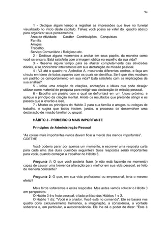 94
1 - Dedique algum tempo a registrar as impressões que teve no funeral
visualizado no início deste capítulo. Talvez você possa se valer do quadro abaixo
para organizar seus pensamentos.
Área de Atividade Caráter Contribuições Conquistas
Família
Amigos
Trabalho
Serviço Comunitário / Religioso etc.
2 - Dedique alguns momentos a anotar em seus papéis, da maneira como
você os encara. Está satisfeito com a imagem obtida no espelho da sua vida?
3 - Reserve algum tempo para se afastar completamente das atividades
diárias, e se concentrar inteiramente em sua declaração de missão pessoal.
4 - Vá até o quadro no Apêndice A, mostrando diferentes centros, e faça um
círculo em torno de todos aqueles com os quais se identifica. Será que eles mostram
um padrão de comportamento em sua vida? Está satisfeito com as implicações de
sua análise?
5 - Inicie uma coleção de citações, anotações e idéias que pode desejar
utilizar como material de pesquisa para redigir sua declaração de missão pessoal.
6 - Escolha um projeto com o qual se defrontará em um futuro próximo, e
aplique o princípio da criação mental. Anote os resultados que pretende atingir e os
passos que o levarão a isso.
7 - Mostre os princípios do Hábito 2 para sua família e amigos ou colegas de
trabalho, e sugira que todos iniciem, juntos, o processo de desenvolver uma
declaração de missão familiar ou grupal.
HÁBITO 3 - PRIMEIRO O MAIS IMPORTANTE
Princípios de Administração Pessoal
“As coisas mais importantes nunca devem ficar à mercê das menos importantes”.
GOETHE
Você poderia parar por apenas um momento, e escrever uma resposta curta
para cada uma das duas questões seguintes? Suas respostas serão importantes
para você, quando começar a trabalhar no Hábito 3.
Pergunta 1: O que você poderia fazer (e não está fazendo no momento)
capaz de causar uma tremenda alteração para melhor em sua vida pessoal, se feito
de maneira constante?
Pergunta 2: O que, em sua vida profissional ou empresarial, teria o mesmo
efeito?
Mais tarde voltaremos a estas respostas. Mas antes vamos colocar o Hábito 3
em perspectiva.
O Hábito 3 é o fruto pessoal, o lado prático dos Hábitos 1 e 2.
O Hábito 1 diz: "Você é o criador. Você está no comando". Ele se baseia nos
quatro dons exclusivamente humanos, a imaginação, a consciência, a vontade
soberana e, em particular, a autoconsciência. Ele lhe dá o poder de dizer: "Esta é
 