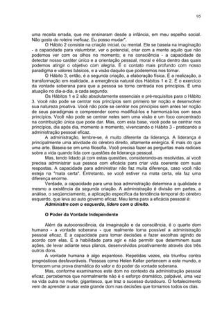 95
uma receita errada, que me ensinaram desde a infância, em meu espelho social.
Não gosto do roteiro ineficaz. Eu posso mudar".
O Hábito 2 consiste na criação inicial, ou mental. Ele se baseia na imaginação
- a capacidade para vislumbrar, ver o potencial, criar com a mente aquilo que não
podemos ver com os olhos no momento; e na consciência - a capacidade de
detectar nosso caráter único e a orientação pessoal, moral e ética dentro das quais
podemos atingir o objetivo com alegria. Ë o contato mais profundo com nosso
paradigma e valores básicos, e a visão daquilo que poderemos nos tornar.
O Hábito 3, então, é a segunda criação, a elaboração física. É a realização, a
transformação em realidade, a emergência natural dos Hábitos 1 e 2. É o exercício
da vontade soberana para que a pessoa se torne centrada nos princípios. É uma
atuação no dia-a-dia, a cada segundo.
Os Hábitos 1 e 2 são absolutamente essenciais e pré-requisitos para o Hábito
3. Você não pode se centrar nos princípios sem primeiro ter noção e desenvolver
sua natureza proativa. Você não pode se centrar nos princípios sem antes ter noção
de seus paradigmas e compreender como modificá-los e harmonizá-los com seus
princípios. Você não pode se centrar neles sem uma visão e um foco concentrado
na contribuição única que pode dar. Mas, com esta base, você pode se centrar nos
princípios, dia após dia, momento a momento, vivenciando o Hábito 3 - praticando a
administração pessoal eficaz.
A administração, lembre-se, é muito diferente da liderança. A liderança é
principalmente uma atividade do cérebro direito, altamente enérgica. É mais do que
uma arte. Baseia-se em uma filosofia. Você precisa fazer as perguntas mais radicais
sobre a vida quando lida com questões de liderança pessoal.
Mas, tendo lidado já com estas questões, considerando-as resolvidas, aí você
precisa administrar sua pessoa com eficácia para criar vida coerente com suas
respostas. A capacidade para administrar não faz muita diferença, caso você não
esteja na "mata certa". Entretanto, se você estiver na mata certa, ela faz uma
diferença enorme.
Verdade, a capacidade para uma boa administração determina a qualidade e
mesmo a existência da segunda criação. A administração é divisão em partes, a
análise, o seqüenciamento, a aplicação específica da tendência temporal do cérebro
esquerdo, que leva ao auto governo eficaz. Meu lema para a eficácia pessoal é:
Administre com o esquerdo, lidere com o direito.
O Poder da Vontade Independente
Além da autoconsciência, da imaginação e da consciência, é o quarto dom
humano - a vontade soberana - que realmente torna possível a administração
pessoal eficaz. É a capacidade para tomar decisões e fazer escolhas agindo de
acordo com elas. É a habilidade para agir e não permitir que determinem suas
ações, de levar adiante seus planos, desenvolvidos proativamente através dos três
outros dons.
A vontade humana é algo espantoso. Repetidas vezes, ela triunfou contra
prognósticos desfavoráveis. Pessoas como Helen Keller pertencem a este mundo, e
fornecem uma prova dramática do valor e do poder da vontade soberana.
Mas, conforme examinamos este dom no contexto da administração pessoal
eficaz, percebemos que normalmente não é o esforço dramático, palpável, uma vez
na vida outra na morte, gigantesco, que traz o sucesso duradouro. O fortalecimento
vem de aprender a usar este grande dom nas decisões que tomamos todos os dias.
 