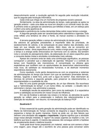 97
desenvolvimento social, a revolução agrícola foi seguida pela revolução industrial,
que foi seguida pela revolução informática.
Cada onda que chega cria um momento de progresso social e pessoal.
Similarmente, na área da administração do tempo, cada geração se apóia na
geração anterior - cada uma delas se move em direção a um controle maior da vida.
A primeira onda ou geração se caracterizou por bilhetes e listas, em um esforço para
conferir uma certa aparência de
organização e pertinência às muitas demandas feitas sobre nosso tempo e energia.
A segunda geração pode ser caracterizada pelos calendários e agendas. Esta
onda reflete uma tentativa de olhar à frente, de marcar eventos e atividades no
futuro.
A terceira geração reflete o campo de administração do tempo atual.
Ela adiciona às gerações precedentes a importante idéia de prioridade, de
esclarecimento de valores, e de comparação do peso relativo das atividades, com
base em sua relação com estes valores. Além disso, ela se concentra em
estabelecer metas - alvos específicos de curto, médio e longo prazo, em cuja direção
o tempo e a energia serão direcionados em harmonia com os valores. Ela também
inclui o conceito do planejamento diário, da elaboração de um plano específico para
a conquista destas metas e atividades consideradas mais valiosas.
Apesar de a terceira onda ter dado uma contribuição significativa, as pessoas
começaram a perceber que a elaboração de agendas "eficazes" e o controle do
tempo com freqüência são improdutivos. A concentração na eficácia gera
expectativas que conflitam com as oportunidades de desenvolver relacionamentos
mais ricos, de satisfazer as necessidades humanas, e de desfrutar momentos
espontâneos diariamente.
Como resultado, muita gente decepcionou-se com os programas e sistemas
de administrações do tempo que faziam com que se sentissem amarradas demais,
tolhidas, "jogando o bebê fora, junto com a água do banho". Elas retornaram às
técnicas de primeira e segunda geração, para preservar os relacionamentos, a
espontaneidade e a qualidade de vida.
Mas há uma quarta geração emergente, de um tipo diferente. Ela reconhece
que a "administração do tempo", é um nome infeliz, na verdade - o desafio não é
administrar o tempo, mas administrar a pessoa.
A satisfação resulta da expectativa, bem como da realização. E a expectativa
(como a satisfação) se encontra em nosso Círculo de Influência.
Em vez de focalizar a atenção nas coisas e no tempo, as atenções da quarta
geração se voltam para a preservação e melhoria dos relacionamentos e na
obtenção de resultados - em resumo, na manutenção do balanço P/CP
Quadrante II
O foco essencial da quarta geração da administração pode ser identificado na
Matriz da Administração do Tempo constante do diagrama a seguir. Basicamente,
passamos o tempo de quatro maneiras. Como se pode ver, os dois fatores que
definem uma atividade são urgente e importante. Urgente significa que a atividade
exige nossa atenção imediata. É "agora"! As coisas urgentes se impõem a nós. Um
telefone que toca é urgente. A maioria das pessoas não consegue admitir a hipótese
de simplesmente deixar o telefone tocando.
Você pode levar horas preparando um material, vestir-se com esmero e fazer
uma viagem, para chegar até o escritório de uma pessoa para conversar sobre
 