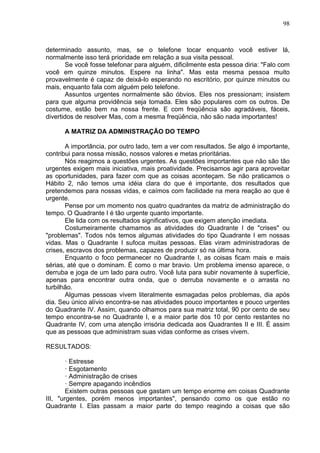 98
determinado assunto, mas, se o telefone tocar enquanto você estiver lá,
normalmente isso terá prioridade em relação a sua visita pessoal.
Se você fosse telefonar para alguém, dificilmente esta pessoa diria: "Falo com
você em quinze minutos. Espere na linha". Mas esta mesma pessoa muito
provavelmente é capaz de deixá-lo esperando no escritório, por quinze minutos ou
mais, enquanto fala com alguém pelo telefone.
Assuntos urgentes normalmente são óbvios. Eles nos pressionam; insistem
para que alguma providência seja tomada. Eles são populares com os outros. De
costume, estão bem na nossa frente. E com freqüência são agradáveis, fáceis,
divertidos de resolver Mas, com a mesma freqüência, não são nada importantes!
A MATRIZ DA ADMINISTRAÇÃO DO TEMPO
A importância, por outro lado, tem a ver com resultados. Se algo é importante,
contribui para nossa missão, nossos valores e metas prioritárias.
Nós reagimos a questões urgentes. As questões importantes que não são tão
urgentes exigem mais iniciativa, mais proatividade. Precisamos agir para aproveitar
as oportunidades, para fazer com que as coisas aconteçam. Se não praticamos o
Hábito 2, não temos uma idéia clara do que é importante, dos resultados que
pretendemos para nossas vidas, e caímos com facilidade na mera reação ao que é
urgente.
Pense por um momento nos quatro quadrantes da matriz de administração do
tempo. O Quadrante I é tão urgente quanto importante.
Ele lida com os resultados significativos, que exigem atenção imediata.
Costumeiramente chamamos as atividades do Quadrante I de "crises" ou
"problemas". Todos nós temos algumas atividades do tipo Quadrante I em nossas
vidas. Mas o Quadrante I sufoca muitas pessoas. Elas viram administradoras de
crises, escravos dos problemas, capazes de produzir só na última hora.
Enquanto o foco permanecer no Quadrante I, as coisas ficam mais e mais
sérias, até que o dominam. Ë como o mar bravio. Um problema imenso aparece, o
derruba e joga de um lado para outro. Você luta para subir novamente à superfície,
apenas para encontrar outra onda, que o derruba novamente e o arrasta no
turbilhão.
Algumas pessoas vivem literalmente esmagadas pelos problemas, dia após
dia. Seu único alívio encontra-se nas atividades pouco importantes e pouco urgentes
do Quadrante IV. Assim, quando olhamos para sua matriz total, 90 por cento de seu
tempo encontra-se no Quadrante I, e a maior parte dos 10 por cento restantes no
Quadrante IV, com uma atenção irrisória dedicada aos Quadrantes II e III. É assim
que as pessoas que administram suas vidas conforme as crises vivem.
RESULTADOS:
· Estresse
· Esgotamento
· Administração de crises
· Sempre apagando incêndios
Existem outras pessoas que gastam um tempo enorme em coisas Quadrante
III, "urgentes, porém menos importantes", pensando como os que estão no
Quadrante I. Elas passam a maior parte do tempo reagindo a coisas que são
 