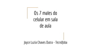 Os 7 males do
celular em sala
de aula
Joyce Luzia Chaves Dutra - Tecnófoba
 