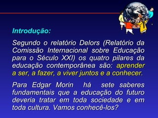 Introdução:
Segundo o relatório Delors (Relatório da
Comissão Internacional sobre Educação
para o Século XXI) os quatro pilares da
educação contemporânea são: aprender
a ser, a fazer, a viver juntos e a conhecer.
Para Edgar Morin há sete saberes
fundamentais que a educação do futuro
deveria tratar em toda sociedade e em
toda cultura. Vamos conhecê-los?
 