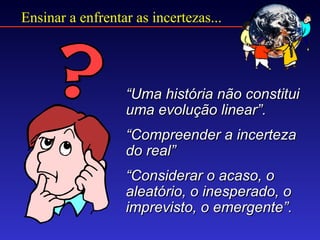Ensinar a enfrentar as incertezas...




                  “Uma história não constitui
                  uma evolução linear”.
                  “Compreender a incerteza
                  do real”
                  “Considerar o acaso, o
                  aleatório, o inesperado, o
                  imprevisto, o emergente”.
 