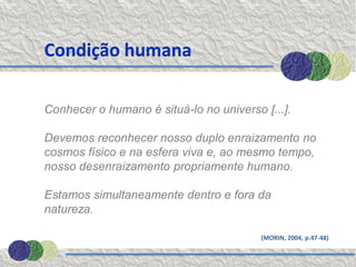Condição humana

Conhecer o humano é situá-lo no universo [...].

Devemos reconhecer nosso duplo enraizamento no
cosmos físico e na esfera viva e, ao mesmo tempo,
nosso desenraizamento propriamente humano.

Estamos simultaneamente dentro e fora da
natureza.

                                         (MORIN, 2004, p.47-48)
 