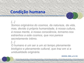 Condição humana

[...]
Somos originários do cosmos, da natureza, da vida,
mas, devido à própria humanidade, à nossa cultura,
à nossa mente, à nossa consciência, tornamo-nos
estranhos a este cosmos, que nos parece
secretamente íntimo.
[...]
O humano é um ser a um só tempo plenamente
biológico e plenamente cultural, que traz em si a
unidualidade originária.
                                       (MORIN, 2004, p.51-52)
 
