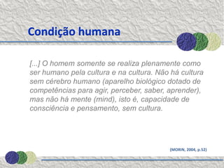 Condição humana

[...] O homem somente se realiza plenamente como
ser humano pela cultura e na cultura. Não há cultura
sem cérebro humano (aparelho biológico dotado de
competências para agir, perceber, saber, aprender),
mas não há mente (mind), isto é, capacidade de
consciência e pensamento, sem cultura.




                                         (MORIN, 2004, p.52)
 