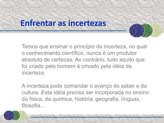Enfrentar as incertezas

Temos que ensinar o princípio da incerteza, no qual
o conhecimento científico, nunca é um produtor
absoluto de certezas. Ao contrário, tudo aquilo que
foi criado pelo homem é crivado pela idéia da
incerteza.

A incerteza pode comandar o avanço do saber e da
cultura. Esta idéia precisa ser incorporada no ensino
da física, da química, história, geografia, línguas,
filosofia...
 