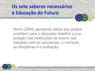 Os sete saberes necessários
à Educação do Futuro


Morin (2004) apresenta idéias que podem
contribuir para o educador redefinir a sua
posição nas instituições de ensino nas
relações com os estudantes, o currículo,
as disciplinas e a avaliação.
 