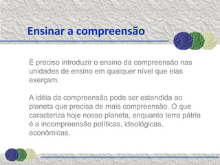Ensinar a compreensão

É preciso introduzir o ensino da compreensão nas
unidades de ensino em qualquer nível que elas
exerçam.

A idéia da compreensão pode ser estendida ao
planeta que precisa de mais compreensão. O que
caracteriza hoje nosso planeta, enquanto terra pátria
é a incompreensão políticas, ideológicas,
econômicas.
 