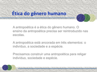 Ética do gênero humano

A antropoética é a ética do gênero humano. O
ensino da antropoética precisa ser reintroduzido nas
escolas.

A antropoética está ancorada em três elementos: o
indivíduo, a sociedade e a espécie.

Precisamos construir uma antropoética para religar
indivíduo, sociedade e espécie.
 