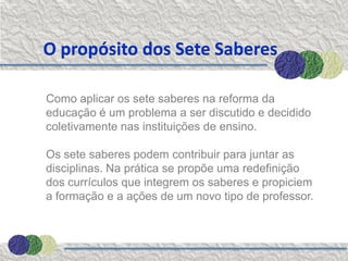 O propósito dos Sete Saberes

Como aplicar os sete saberes na reforma da
educação é um problema a ser discutido e decidido
coletivamente nas instituições de ensino.

Os sete saberes podem contribuir para juntar as
disciplinas. Na prática se propõe uma redefinição
dos currículos que integrem os saberes e propiciem
a formação e a ações de um novo tipo de professor.
 