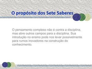 O propósito dos Sete Saberes


O pensamento complexo não é contra a disciplina,
mas abre outros campos para a disciplina. Sua
introdução no ensino pode nos levar possivelmente
para rumos inovadores na construção do
conhecimento.
 