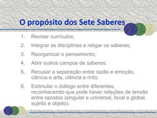 O propósito dos Sete Saberes
1.   Revisar currículos;
2.   Integrar as disciplinas e religar os saberes;
3.   Reorganizar o pensamento;
4.   Abrir outros campos de saberes;
5.   Recusar a separação entre razão e emoção,
     ciência e arte, ciência e mito;
6.   Estimular o diálogo entre diferentes,
     reconhecendo que pode haver relações de tensão
     entre opostos (singular e universal, local e global,
     sujeito e objeto).
 