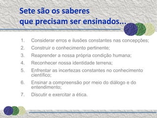 Sete são os saberes
que precisam ser ensinados...

1.   Considerar erros e ilusões constantes nas concepções;
2.   Construir o conhecimento pertinente;
3.   Reaprender a nossa própria condição humana;
4.   Reconhecer nossa identidade terrena;
5.   Enfrentar as incertezas constantes no conhecimento
     científico;
6.   Ensinar a compreensão por meio do diálogo e do
     entendimento;
7.   Discutir e exercitar a ética.
 