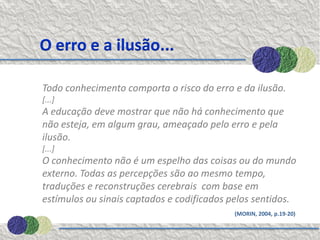 O erro e a ilusão...

Todo conhecimento comporta o risco do erro e da ilusão.
[...]
A educação deve mostrar que não há conhecimento que
não esteja, em algum grau, ameaçado pelo erro e pela
ilusão.
[...]
O conhecimento não é um espelho das coisas ou do mundo
externo. Todas as percepções são ao mesmo tempo,
traduções e reconstruções cerebrais com base em
estímulos ou sinais captados e codificados pelos sentidos.
                                           (MORIN, 2004, p.19-20)
 