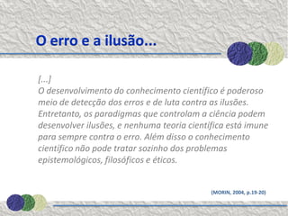 O erro e a ilusão...

[...]
O desenvolvimento do conhecimento científico é poderoso
meio de detecção dos erros e de luta contra as ilusões.
Entretanto, os paradigmas que controlam a ciência podem
desenvolver ilusões, e nenhuma teoria científica está imune
para sempre contra o erro. Além disso o conhecimento
científico não pode tratar sozinho dos problemas
epistemológicos, filosóficos e éticos.


                                            (MORIN, 2004, p.19-20)
 