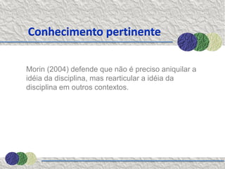 Conhecimento pertinente

Morin (2004) defende que não é preciso aniquilar a
idéia da disciplina, mas rearticular a idéia da
disciplina em outros contextos.
 