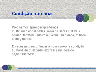 Condição humana

Precisamos aprender que temos
multidimensionalidades, além de seres culturais
somos, também, naturais, físicos, psíquicos, míticos
e imaginários.

É necessário reconhecer a nossa própria condição
humana de dualidade, expressa na idéia de
sapiensdemens.
 
