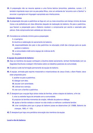 35. A preparação não se resuma apenas a uma forma teórica (encontros, palestras, cursos...). É
também importante rezar com os pais pelos filhos, criar um ambiente de “encontro com o Senhor” e
anunciar o querigma em linguagem apropriada aos interlocutores.
Conteúdo mínimo
36. A preparação dos pais e padrinhos se faça em um ou mais encontros com tempo mínimo de duas
horas e de preferência em dias diferentes daquele da realização do batismo. Os pais e padrinhos,
que fizerem a preparação para o Batismo recebam o comprovante por escrito e assinado pelo
pároco. Este comprovante terá validade por dois anos.
37. Considera-se conteúdo mínimo para a preparação:
I. o querigma;
II. doutrina e celebração do sacramento do batismo;
III. responsabilidade dos pais e dos padrinhos na educação cristã das crianças para as quais
pedirem o batismo;
IV. a comunidade cristã como espaço de vivência da fé;
V. orações.
A equipe da pastoral do batismo
38. Que os membros da equipe conheçam a doutrina deste sacramento, tenham familiaridade com as
Sagradas Escrituras e estejam informados sobre os trabalhos pastorais da comunidade.
39. O pároco cuide da formação permanente da equipe do batismo.
40. A equipe, animada pelo espírito missionário e misericordioso de Jesus Cristo, o Bom Pastor, deve
estar preparada para:
I. acolher os pais e padrinhos;
II. dialogar com eles;
III. escutar com serenidade;
IV. colocar-se a serviço;
V. orar com a família e padrinhos.
41. É desejável que a equipe faça várias visitas às famílias, antes e depois do batismo, a fim de:
I. criar ou estreitar laços de amizade com a comunidade;
II. propiciar às famílias momentos de oração, reflexão da palavra e diálogo;
III. ajudar a família visitada a crescer na vida cristã e a melhorar o ambiente familiar;
IV. criar condições para que a graça do batismo possa se desenvolver (cf. CNBB, Batismo de
crianças, 1980, nº. 155).
42. É desejável que haja uma periódica renovação dos membros da equipe.
Local e dia do batismo
 