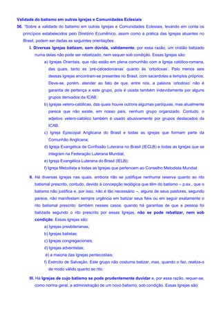 Validade do batismo em outras Igrejas e Comunidades Eclesiais
56. “Sobre a validade do batismo em outras Igrejas e Comunidades Eclesiais, levando em conta os
princípios estabelecidos pelo Diretório Ecumênico, assim como a prática das Igrejas atuantes no
Brasil, podem ser dadas as seguintes orientações:
I. Diversas Igrejas batizam, sem dúvida, validamente; por essa razão, um cristão batizado
numa delas não pode ser rebatizado, nem sequer sob condição. Essas Igrejas são:
a) Igrejas Orientais, que não estão em plena comunhão com a Igreja católico-romana,
das quais, tanto as ‘pré-calcedonianas’ quanto às ‘ortodoxas’. Pelo menos seis
dessas Igrejas encontram-se presentes no Brasil, com sacerdotes e templos próprios.
Deve-se, porém, atender ao fato de que, entre nós, a palavra ‘ortodoxo’ não é
garantia de pertença a este grupo, pois é usada também indevidamente por alguns
grupos derivados da ICAB;
b) Igrejas vetero-católicas, das quais houve outrora algumas paróquias, mas atualmente
parece que não existe, em nosso país, nenhum grupo organizado. Contudo, o
adjetivo vetero-católico também é usado abusivamente por grupos destacados da
ICAB.
c) Igreja Episcopal Anglicana do Brasil e todas as igrejas que formam parte da
Comunhão Anglicana;
d) Igreja Evangélica de Confissão Luterana no Brasil (IECLB) e todas as Igrejas que se
integram na Federação Luterana Mundial;
e) Igreja Evangélica Luterana do Brasil (IELB);
f) Igreja Metodista e todas as Igrejas que pertencem ao Conselho Metodista Mundial.
II. Há diversas Igrejas nas quais, embora não se justifique nenhuma reserva quanto ao rito
batismal prescrito, contudo, devido à concepção teológica que têm do batismo – p.ex., que o
batismo não justifica e, por isso, não é tão necessário –, alguns de seus pastores, segundo
parece, não manifestam sempre urgência em batizar seus fiéis ou em seguir exatamente o
rito batismal prescrito: também nesses casos, quando há garantias de que a pessoa foi
batizada segundo o rito prescrito por essas Igrejas, não se pode rebatizar, nem sob
condição. Essas Igrejas são:
a) Igrejas presbiterianas;
b) Igrejas batistas;
c) Igrejas congregacionais;
d) Igrejas adventistas;
e) a maioria das Igrejas pentecostais;
f) Exército de Salvação. Este grupo não costuma batizar, mas, quando o faz, realiza-o
de modo válido quanto ao rito.
III. Há Igrejas de cujo batismo se pode prudentemente duvidar e, por essa razão, requer-se,
como norma geral, a administração de um novo batismo, sob condição. Essas Igrejas são:
 