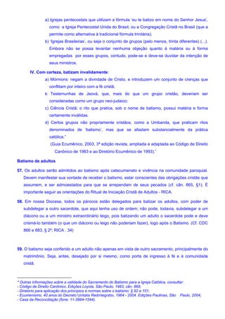 a) Igrejas pentecostais que utilizam a fórmula ‘eu te batizo em nome do Senhor Jesus’,
como a Igreja Pentecostal Unida do Brasil, ou a Congregação Cristã no Brasil (que a
permite como alternativa à tradicional fórmula trinitária);
b) ‘Igrejas Brasileiras’, ou seja o conjunto de grupos (pelo menos, trinta diferentes) (...).
Embora não se possa levantar nenhuma objeção quanto à matéria ou à forma
empregadas por esses grupos, contudo, pode-se e deve-se duvidar da intenção de
seus ministros.
IV. Com certeza, batizam invalidamente:
a) Mórmons: negam a divindade de Cristo, e introduzem um conjunto de crenças que
conflitam por inteiro com a fé cristã;
b Testemunhas de Jeová, que, mais do que um grupo cristão, deveriam ser
consideradas como um grupo neo-judaico;
c) Ciência Cristã: o rito que pratica, sob o nome de batismo, possui matéria e forma
certamente inválidas.
d) Certos grupos não propriamente cristãos, como a Umbanda, que praticam ritos
denominados de ‘batismo’, mas que se afastam substancialmente da prática
católica.”
(Guia Ecumênico, 2003, 3ª edição revista, ampliada e adaptada ao Código de Direito
Canônico de 1983 e ao Diretório Ecumênico de 1993).∗
Batismo de adultos
57. Os adultos serão admitidos ao batismo após catecumenato e vivência na comunidade paroquial.
Devem manifestar sua vontade de receber o batismo, estar conscientes das obrigações cristãs que
assumem, e ser admoestados para que se arrependam de seus pecados (cf. cân. 865, §1). É
importante seguir as orientações do Ritual de Iniciação Cristã de Adultos - RICA.
58. Em nossa Diocese, todos os párocos estão delegados para batizar os adultos, com poder de
subdelegar a outro sacerdote, que aqui tenha uso de ordem; não pode, todavia, subdelegar a um
diácono ou a um ministro extraordinário leigo, pois batizando um adulto o sacerdote pode e deve
crismá-lo também (o que um diácono ou leigo não poderiam fazer), logo após o Batismo. (Cf. CDC
866 e 883, § 2º; RICA . 34)
59. O batismo seja conferido a um adulto não apenas em vista de outro sacramento, principalmente do
matrimônio. Seja, antes, desejado por si mesmo, como porta de ingresso à fé e à comunidade
cristã.
* Outras informações sobre a validade do Sacramento do Batismo para a Igreja Católica, consultar:
- Código de Direito Canônico, Edições Loyola, São Paulo, 1983, cân. 869;
- Diretório para aplicação dos princípios e normas sobre o batismo: § 92 a 101;
- Ecumenismo, 40 anos do Decreto Unitatis Redintegratio, 1964 - 2004. Edições Paulinas, São Paulo, 2004;
- Casa da Reconciliação (fone: 11-3884-1544).
 