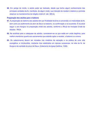 60. Em perigo de morte, o adulto pode ser batizado, desde que tenha algum conhecimento das
principais verdades da fé, manifeste, de algum modo, sua intenção de receber o batismo e prometa
observar os mandamentos da religião cristã (cf. cân. 865,2).
Preparação dos adultos para o batismo
61. A preparação do batismo dos adultos tem por finalidade levá-los à conversão e à maturidade da fé,
bem como ao acolhimento do dom de Deus no batismo, na confirmação e na eucaristia. É louvável
seguir o ano litúrgico na preparação cristã dos adultos, conforme o Ritual de Iniciação Cristã de
Adultos - RICA.
62. Na acolhida para a catequese de adultos, considerem-se os que estão em união ilegítima, para
melhor orientá-los quanto aos sacramentos que estarão aptos a receber, o batismo e a crisma.
63. Os catecúmenos devem ser iniciados nos mistérios da salvação e na prática de uma vida
evangélica, e introduzidos, mediante ritos celebrados em épocas sucessivas, na vida da fé, da
liturgia e da caridade do povo de Deus. (Catecismo da Igreja Católica, 1248).
 