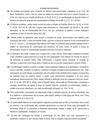 A. ASPECTOS TEOLÓGICOS
64. Os profetas anunciaram que o Espírito do Senhor repousaria sobre o Messias (cf. Is 11,2). No
Novo Testamento, toda a vida de Jesus se realiza em comunhão total com o mesmo Espírito (Jo
3,34), em vista de sua missão salvífica (Lc 4,16-22; Is 61,1). A manifestação do Espírito Santo no
batismo de Jesus foi sinal de sua messianidade e filiação divina (Mt 3,13-17; Jo 1,33-34).
65. O Senhor prometeu, várias vezes, enviar aos seus a efusão do Espírito Santo (Lc 12,12; Jo 3,5-8;
7, 37-39; 16,7-15; At 1,8). Ele cumpriu esta promessa na ressurreição (Jo 20,22) e, de modo
admirável, no dia de Pentecostes (At 2,1-4). Os que acolheram a palavra e foram batizados
receberam o dom do Espírito Santo (At 2,38).
66. “Desde então, os apóstolos, para cumprir a vontade de Cristo, comunicaram aos neófitos, pela
imposição das mãos, o dom do Espírito Santo, que leva a graça do batismo à sua consumação (At
8,15-17; 19,5-6). (...) A imposição das mãos é com razão reconhecida pela tradição católica como a
origem do sacramento da confirmação que perpetua, de certo modo, na Igreja, a graça de
Pentecostes” (Paulo VI, Constituição Apostólica Divinae Consortium Naturae).
67. À imposição das mãos, a Igreja uniu a unção com o óleo, crisma. Esta unção completa a iniciação
cristã, solidifica a graça batismal e é sinal de uma participação mais intensa na missão de Jesus e
na plenitude do Espírito Santo. Pela confirmação, o Espírito Santo, presente no coração do
batizado, é assumido como força para a missão de ser luz que faz resplandecer o próprio Cristo.
68. A confirmação imprime na alma o caráter, marca espiritual indelével que aperfeiçoa o sacerdócio
comum dos fiéis, recebido no batismo, e confere a missão de testemunhar publicamente a fé. “Pelo
sacramento da confirmação, os batizados são vinculados mais perfeitamente à Igreja, enriquecidos
de especial força do Espírito Santo, e assim mais estritamente obrigados à fé que, como
verdadeiras testemunhas de Cristo, devem difundir e defender tanto por palavras como por obras”
(LG 11; cf. cân. 879; AA 3). Assim como o Espírito Santo, derramado em Pentecostes, consolidou a
vocação missionária da Igreja, a força do mesmo Espírito, conferida na confirmação, impele o
cristão a se tornar missionário, em vista da edificação da Igreja” (cf. 1Cor 14,12).
69. Pela confirmação, sacramento da maturidade cristã, o batizado assume, de forma consciente, sua
fé e reafirma o compromisso de se tornar, pelo próprio esforço e pela graça de Deus, uma “nova
criatura” (Gl 6,15; 2 Cor 5,17).
70. “A confirmação está de tal modo ligada à sagrada eucaristia que os fiéis, já marcados com o sinal
do batismo e da confirmação, são inseridos plenamente no corpo de Cristo pela participação na
eucaristia” (DCN 9). O crismando é declarado plenamente iniciado e adulto na fé, pronto para a
missão e o apostolado, na Igreja e no mundo.
71. Os fiéis têm obrigação de receber a confirmação (cf. cân. 890); sem este sacramento e a
eucaristia, o batismo é, sem dúvida, válido e eficaz, mas a iniciação cristã permanece inacabada.
 