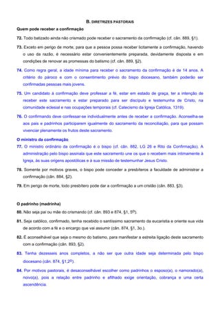 B. DIRETRIZES PASTORAIS
Quem pode receber a confirmação
72. Todo batizado ainda não crismado pode receber o sacramento da confirmação (cf. cân. 889, §1).
73. Exceto em perigo de morte, para que a pessoa possa receber licitamente a confirmação, havendo
o uso da razão, é necessário estar convenientemente preparada, devidamente disposta e em
condições de renovar as promessas do batismo (cf. cân. 889, §2).
74. Como regra geral, a idade mínima para receber o sacramento da confirmação é de 14 anos. A
critério do pároco e com o consentimento prévio do bispo diocesano, também poderão ser
confirmadas pessoas mais jovens.
75. Um candidato à confirmação deve professar a fé, estar em estado de graça, ter a intenção de
receber este sacramento e estar preparado para ser discípulo e testemunha de Cristo, na
comunidade eclesial e nas ocupações temporais (cf. Catecismo da Igreja Católica, 1319).
76. O confirmando deve confessar-se individualmente antes de receber a confirmação. Aconselha-se
aos pais e padrinhos participarem igualmente do sacramento da reconciliação, para que possam
vivenciar plenamente os frutos deste sacramento.
O ministro da confirmação
77. O ministro ordinário da confirmação é o bispo (cf. cân. 882, LG 26 e Rito da Confirmação). A
administração pelo bispo assinala que este sacramento une os que o recebem mais intimamente à
Igreja, às suas origens apostólicas e à sua missão de testemunhar Jesus Cristo.
78. Somente por motivos graves, o bispo pode conceder a presbíteros a faculdade de administrar a
confirmação (cân. 884, §2).
79. Em perigo de morte, todo presbítero pode dar a confirmação a um cristão (cân. 883, §3).
O padrinho (madrinha)
80. Não seja pai ou mãe do crismando (cf. cân. 893 e 874, §1, 5o).
81. Seja católico, confirmado, tenha recebido o santíssimo sacramento da eucaristia e oriente sua vida
de acordo com a fé e o encargo que vai assumir (cân. 874, §1, 3o.).
82. É aconselhável que seja o mesmo do batismo, para manifestar a estreita ligação deste sacramento
com a confirmação (cân. 893, §2).
83. Tenha dezesseis anos completos, a não ser que outra idade seja determinada pelo bispo
diocesano (cân. 874, §1,2o).
84. Por motivos pastorais, é desaconselhável escolher como padrinhos o esposo(a), o namorado(a),
noivo(a), pois a relação entre padrinho e afilhado exige orientação, cobrança e uma certa
ascendência.
 