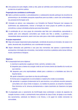 85. Uma pessoa de outra religião, cristã ou não, pode ser admitida como testemunha da confirmação
ao lado de um padrinho católico.
Preparação dos candidatos à confirmação
86. Após a primeira eucaristia, o pré-adolescente e o adolescente deverão participar de encontros de
perseverança e de atividades paroquiais específicas para sua idade, e assim dar continuidade ao
seu processo de formação na fé.
87. Compete ao pároco, aos catequistas e ao Conselho de Pastoral Paroquial criar espaços de
acolhimento aos adolescentes, motivar a formação de novos grupos de partilha da palavra e
convivência, e propor atividades próprias para essa faixa etária.
88. A constituição de um novo grupo de crismandos seja feita com antecedência, aproveitando a
ocasião para uma catequese comunitária que mostre aos fiéis o sentido, a grandeza e a
necessidade deste sacramento, assim como seu valor para a vida cristã e apostólica da Igreja.
A equipe responsável
89. Haja uma equipe responsável pela preparação, constituída de jovens já crismados, de casais e do
padre, devendo este, de preferência, ser o coordenador da equipe.
90. Sejam oferecidos aos padrinhos e aos pais dos crismandos não apenas a oportunidade de
acompanhar a formação dos crismandos, mas também encontros e palestras sobre temas bíblicos,
morais, doutrinários e litúrgicos.
Objetivos
91. A preparação terá como objetivos:
I. incentivar e aprofundar a opção por Cristo, caminho, verdade e vida;
II. despertar para a beleza da vocação cristã do ser humano diante dos desafios do mundo em
que vivemos;
III. despertar para uma espiritualidade voltada para a abertura e a docilidade aos dons do
Espírito Santo;
IV. ajudar a descobrir o que dizem os ritos da confirmação;
V. formar para o engajamento na comunidade e o testemunho cristão na sociedade;
VI. apresentar o querigma fundamental da fé, para levá-los a um profundo encontro pessoal e
comunitário com Jesus Cristo na Igreja e, na medida do possível, ao empenho missionário.
Para formá-los na fé, tome-se prioritariamente o roteiro doutrinário do Catecismo da Igreja
Católica.
92. A preparação para o sacramento da Confirmação deve contemplar o estudo de aspectos da
vocação humana e cristã, o conhecimento mais profundo de Jesus Cristo, da Igreja e sua missão,
dos sacramentos, sobretudo do Batismo e da Crisma, e do papel do cristão crismando na
comunidade.
 